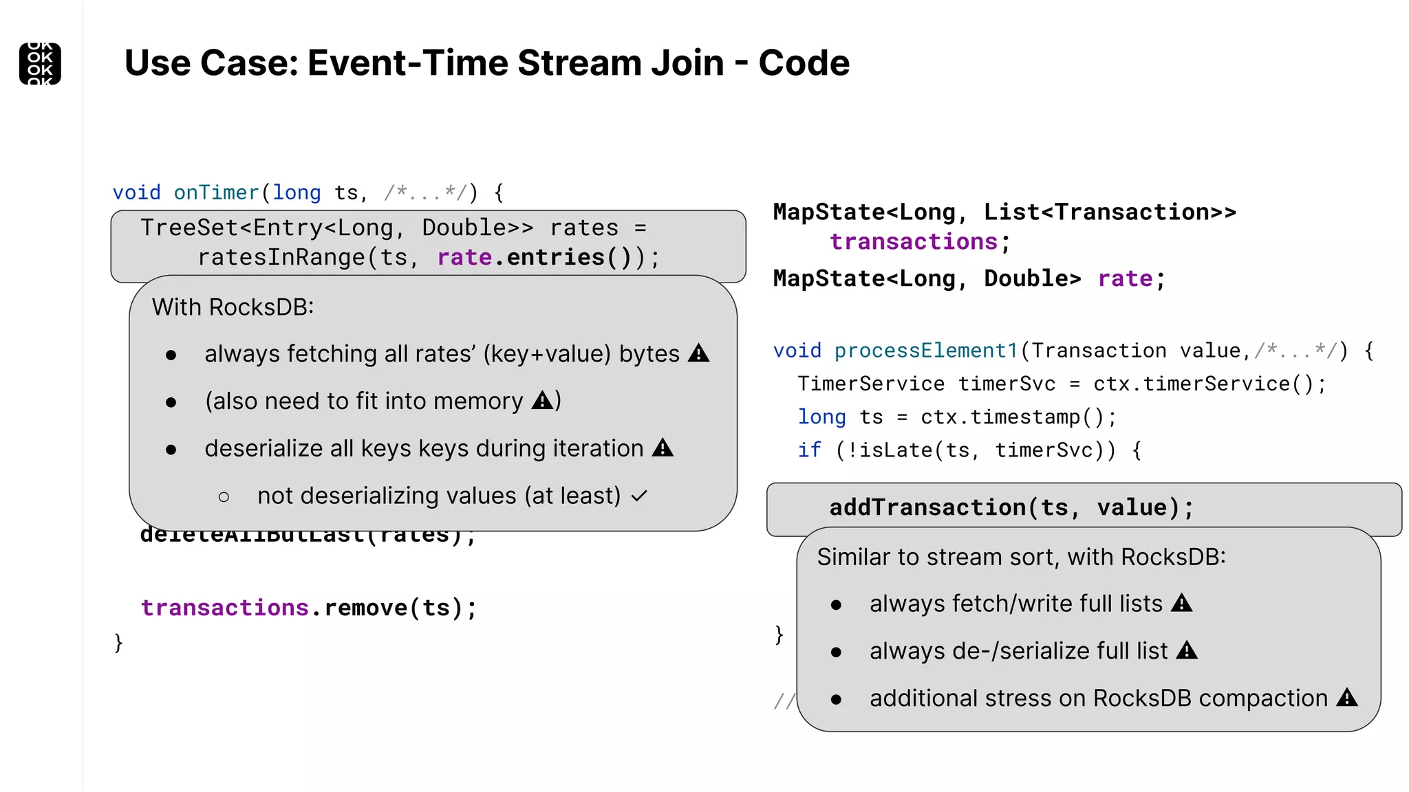 void onTimer(long ts, /*...*/) { TreeSet<Entry<Long, Double>> rates = ratesInRange(ts, rate.entries()); Double myRate = getLast(rates); transactions.get(ts).forEach( tx -> out.collect( new Joined(myRate, tx))); deleteAllButLast(rates); transactions.remove(ts); } With RocksDB: ● always fetching all rates’ (key+value) bytes ⚠ ● (also need to fit into memory ⚠) ● deserialize all keys keys during iteration ⚠ ○ not deserializing values (at least) ✓ Use Case: Event-Time Stream Join - Code void processElement1(Transaction value,/*...*/) { TimerService timerSvc = ctx.timerService(); long ts = ctx.timestamp(); if (!isLate(ts, timerSvc)) { addTransaction(ts, value); timerSvc.registerEventTimeTimer(ts); } } // similar for processElement2() Similar to stream sort, with RocksDB: ● always fetch/write full lists ⚠ ● always de-/serialize full list ⚠ ● additional stress on RocksDB compaction ⚠ MapState<Long, List<Transaction>> transactions; MapState<Long, Double> rate; 