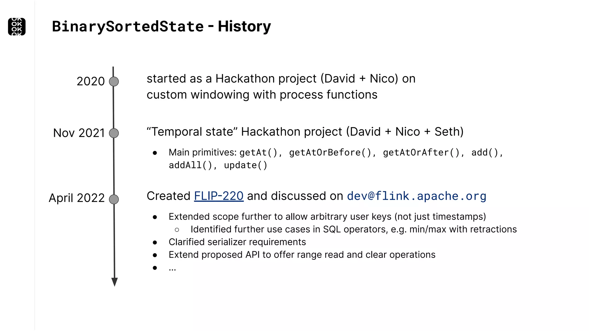 BinarySortedState - History “Temporal state” Hackathon project (David + Nico + Seth) ● Main primitives: getAt(), getAtOrBefore(), getAtOrAfter(), add(), addAll(), update() 2020 Nov 2021 April 2022 started as a Hackathon project (David + Nico) on custom windowing with process functions Created FLIP-220 and discussed on dev@flink.apache.org ● Extended scope further to allow arbitrary user keys (not just timestamps) ○ Identified further use cases in SQL operators, e.g. min/max with retractions ● Clarified serializer requirements ● Extend proposed API to offer range read and clear operations ● … 