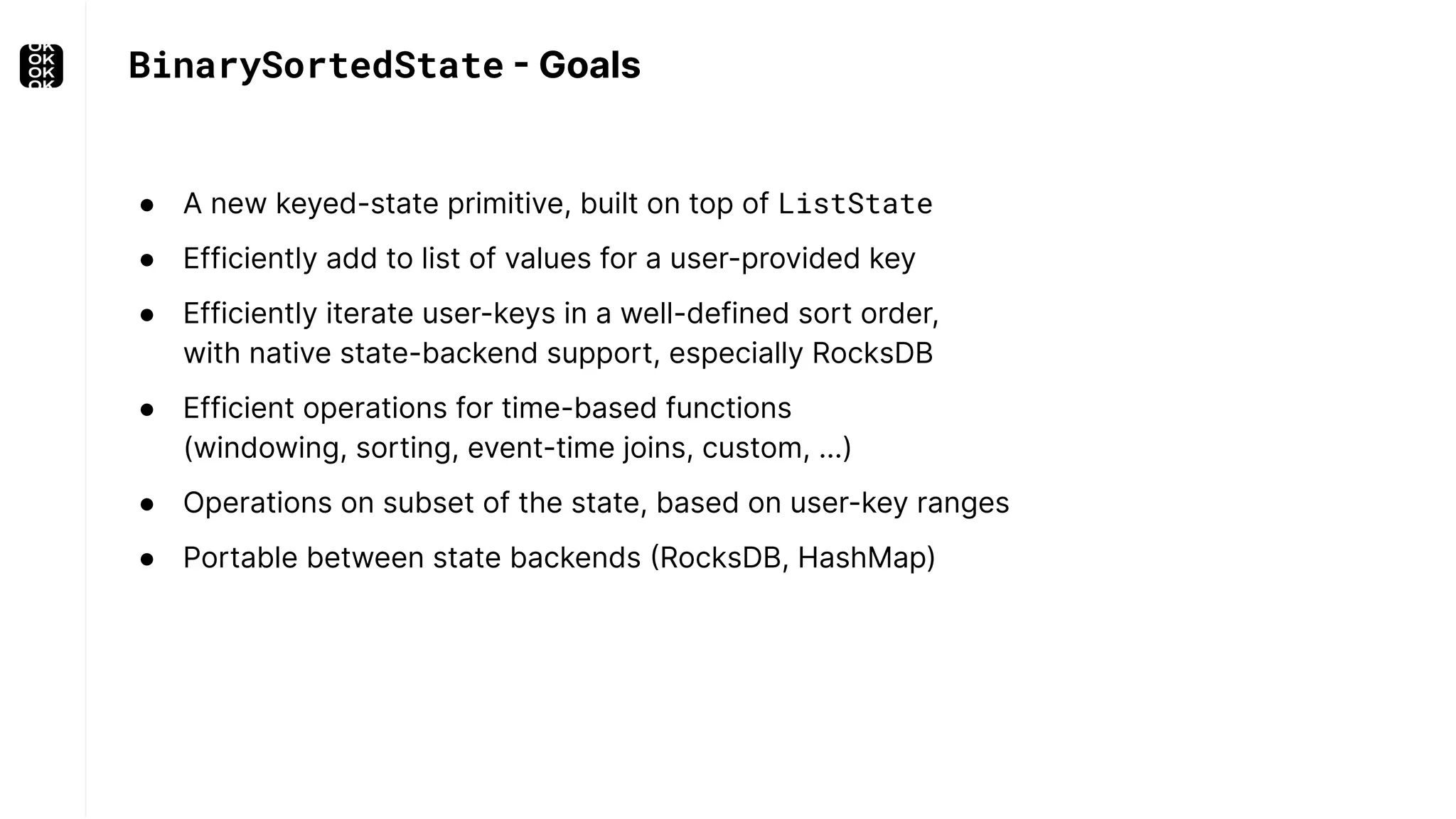 ● A new keyed-state primitive, built on top of ListState ● Efficiently add to list of values for a user-provided key ● Efficiently iterate user-keys in a well-defined sort order, with native state-backend support, especially RocksDB ● Efficient operations for time-based functions (windowing, sorting, event-time joins, custom, ...) ● Operations on subset of the state, based on user-key ranges ● Portable between state backends (RocksDB, HashMap) BinarySortedState - Goals 