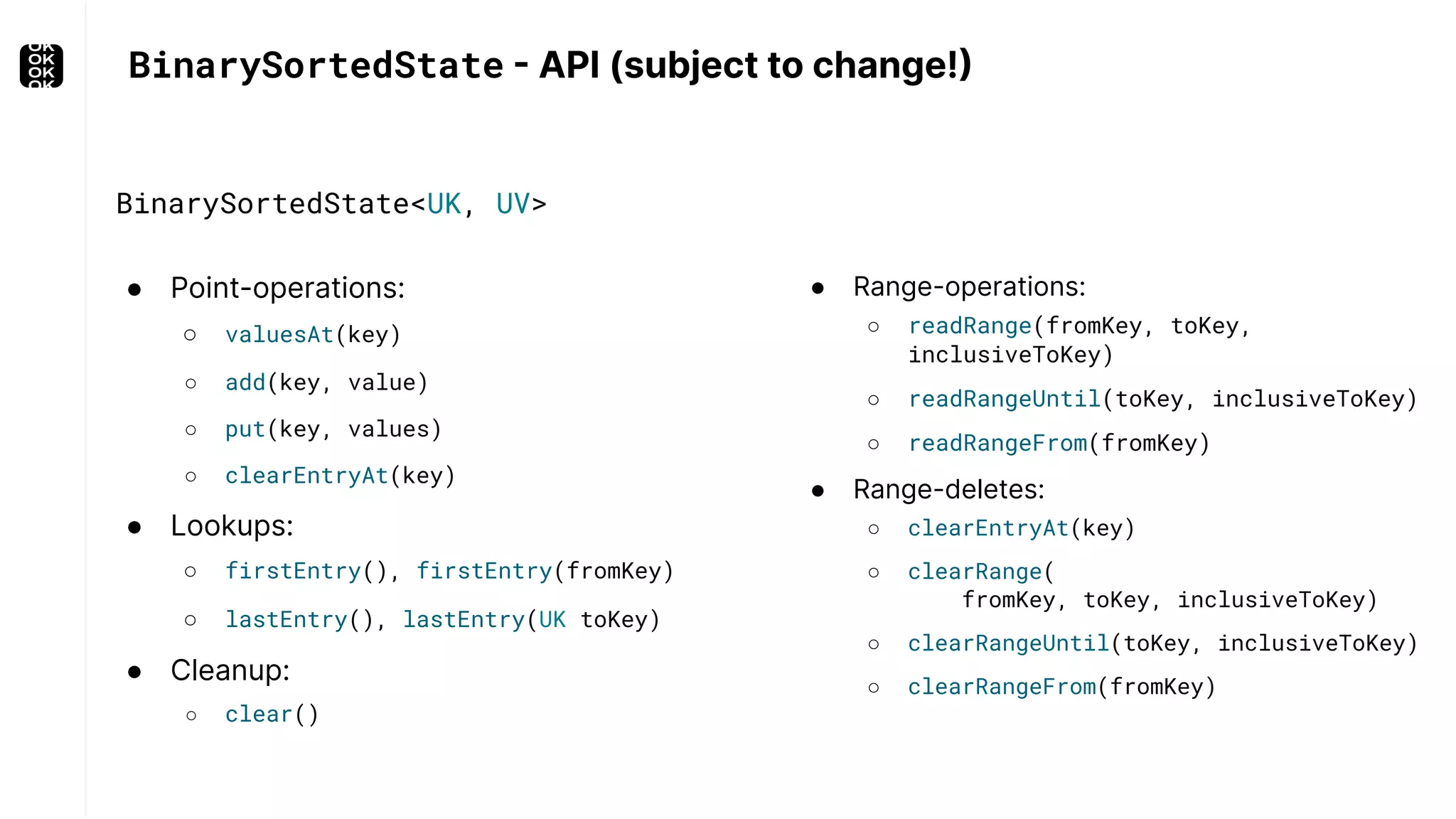 BinarySortedState - API (subject to change!) ● Point-operations: ○ valuesAt(key) ○ add(key, value) ○ put(key, values) ○ clearEntryAt(key) ● Lookups: ○ firstEntry(), firstEntry(fromKey) ○ lastEntry(), lastEntry(UK toKey) ● Cleanup: ○ clear() ● Range-operations: ○ readRange(fromKey, toKey, inclusiveToKey) ○ readRangeUntil(toKey, inclusiveToKey) ○ readRangeFrom(fromKey) ● Range-deletes: ○ clearEntryAt(key) ○ clearRange( fromKey, toKey, inclusiveToKey) ○ clearRangeUntil(toKey, inclusiveToKey) ○ clearRangeFrom(fromKey) BinarySortedState<UK, UV> 