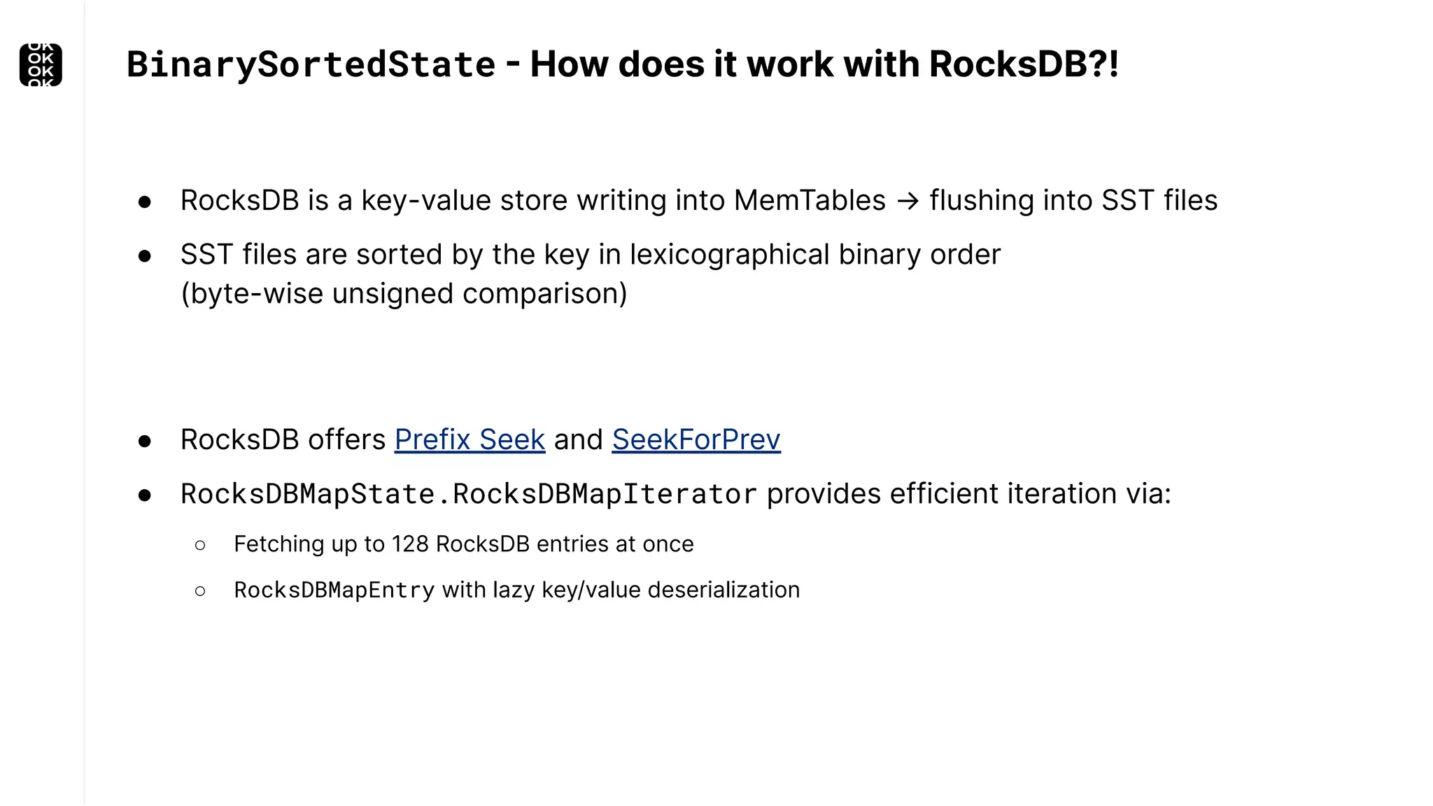 ● RocksDB is a key-value store writing into MemTables → flushing into SST files ● SST files are sorted by the key in lexicographical binary order (byte-wise unsigned comparison) BinarySortedState - How does it work with RocksDB?! ● RocksDB offers Prefix Seek and SeekForPrev ● RocksDBMapState.RocksDBMapIterator provides efficient iteration via: ○ Fetching up to 128 RocksDB entries at once ○ RocksDBMapEntry with lazy key/value deserialization 