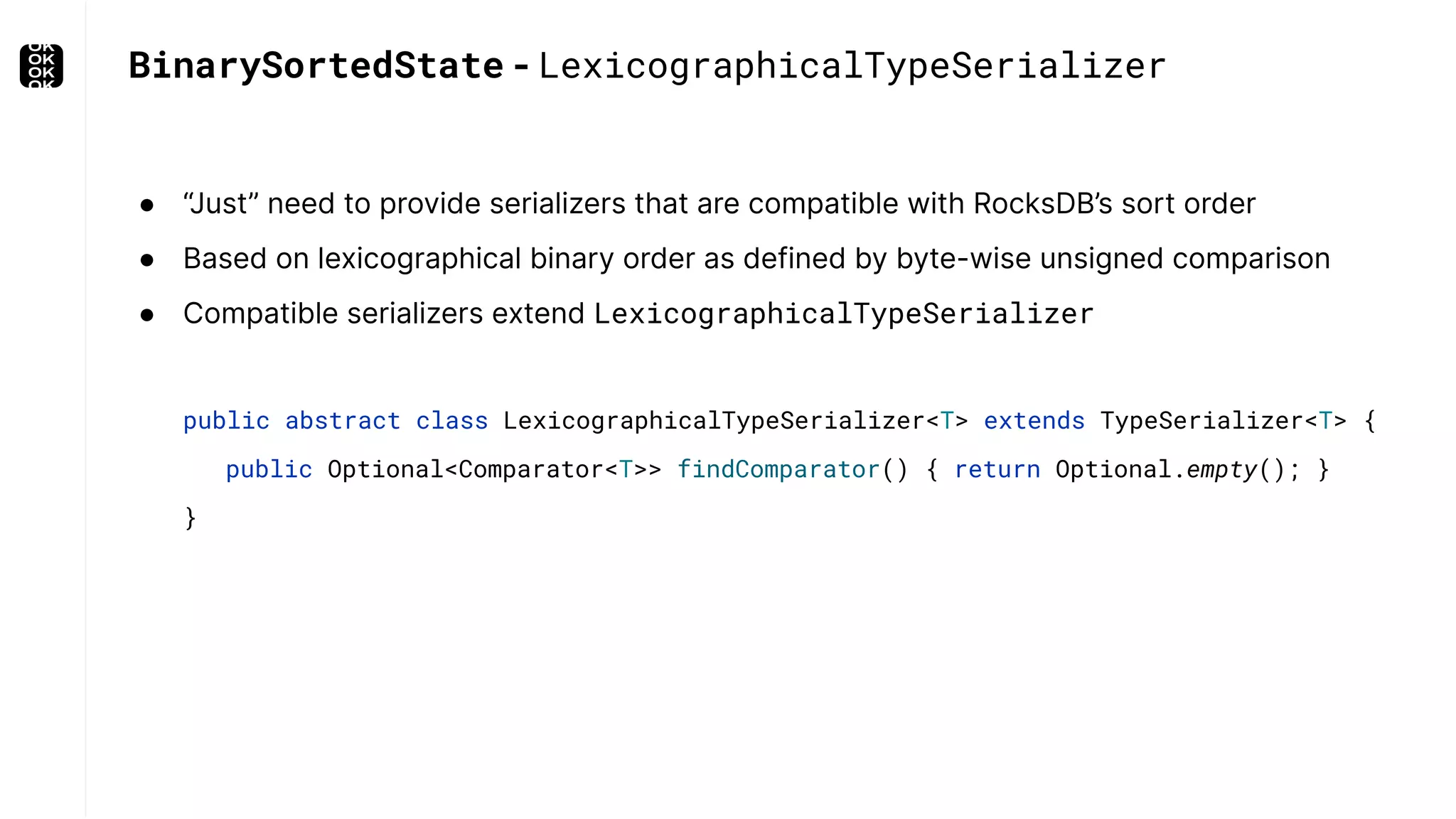 BinarySortedState - LexicographicalTypeSerializer ● “Just” need to provide serializers that are compatible with RocksDB’s sort order ● Based on lexicographical binary order as defined by byte-wise unsigned comparison ● Compatible serializers extend LexicographicalTypeSerializer public abstract class LexicographicalTypeSerializer<T> extends TypeSerializer<T> { public Optional<Comparator<T>> findComparator() { return Optional.empty(); } } 