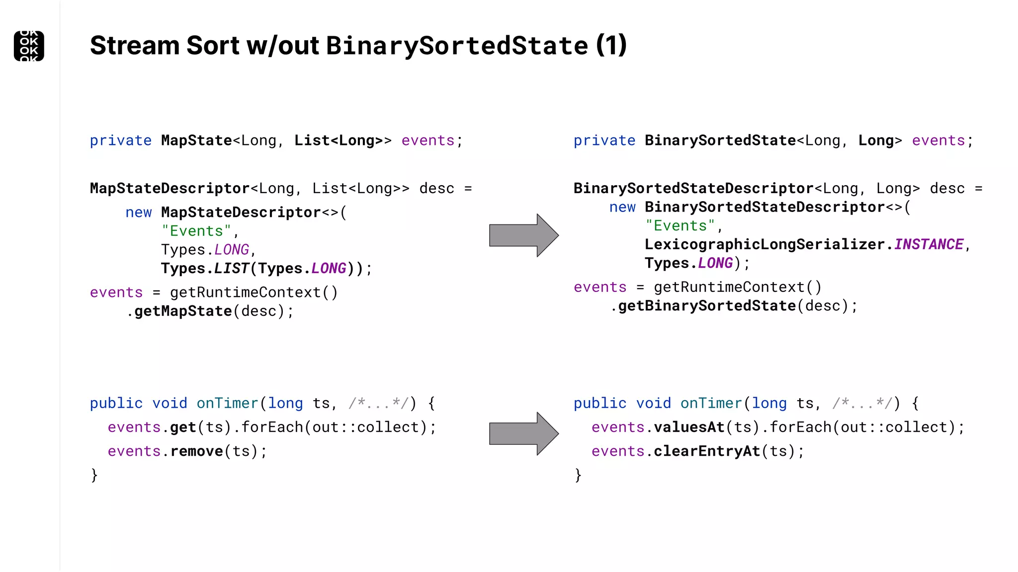 Stream Sort w/out BinarySortedState (1) private BinarySortedState<Long, Long> events; BinarySortedStateDescriptor<Long, Long> desc = new BinarySortedStateDescriptor<>( "Events", LexicographicLongSerializer.INSTANCE, Types.LONG); events = getRuntimeContext() .getBinarySortedState(desc); private MapState<Long, List<Long>> events; MapStateDescriptor<Long, List<Long>> desc = new MapStateDescriptor<>( "Events", Types.LONG, Types.LIST(Types.LONG)); events = getRuntimeContext() .getMapState(desc); public void onTimer(long ts, /*...*/) { events.valuesAt(ts).forEach(out::collect); events.clearEntryAt(ts); } public void onTimer(long ts, /*...*/) { events.get(ts).forEach(out::collect); events.remove(ts); } 