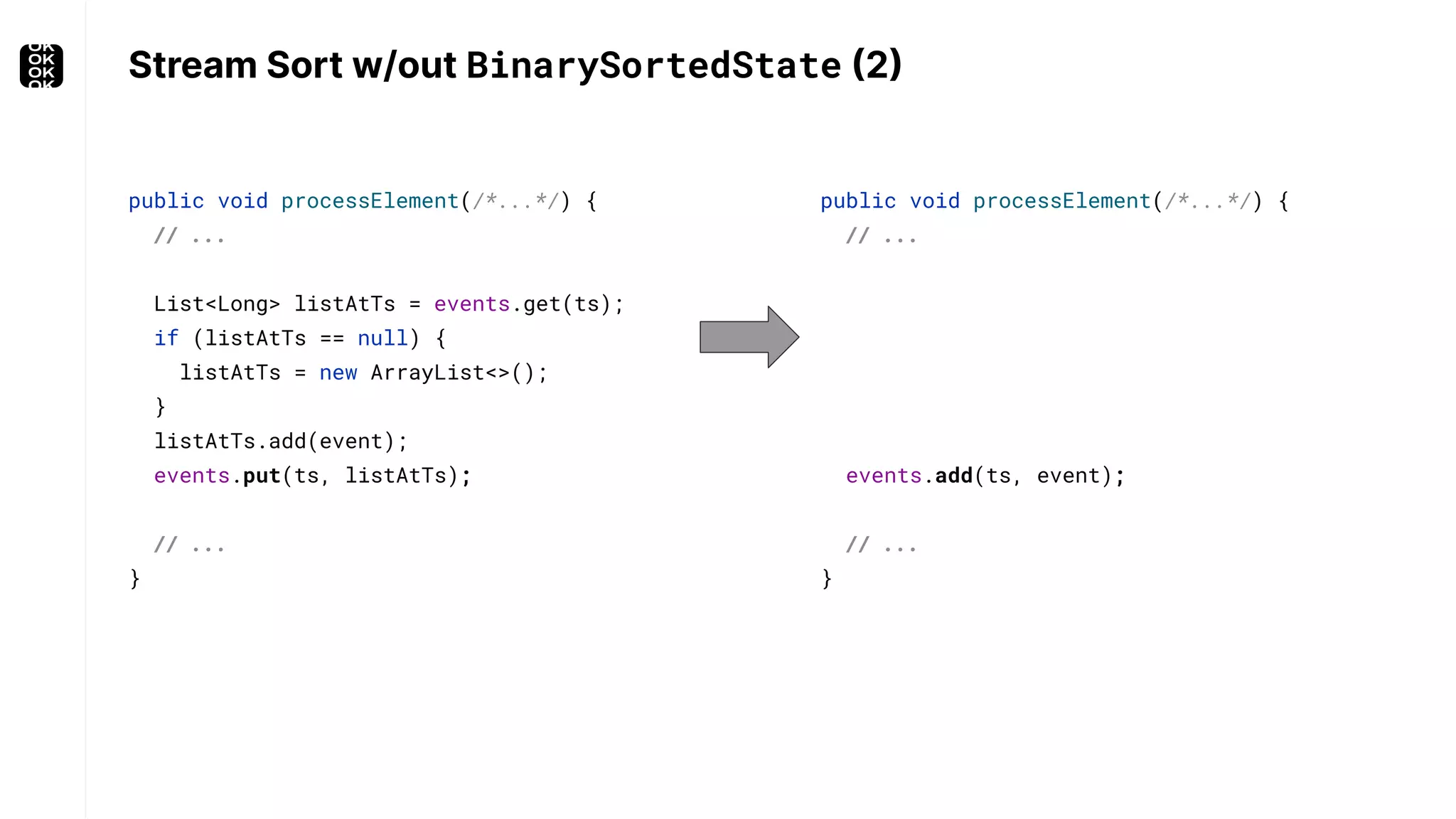 Stream Sort w/out BinarySortedState (2) public void processElement(/*...*/) { // ... events.add(ts, event); // ... } public void processElement(/*...*/) { // ... List<Long> listAtTs = events.get(ts); if (listAtTs == null) { listAtTs = new ArrayList<>(); } listAtTs.add(event); events.put(ts, listAtTs); // ... } 