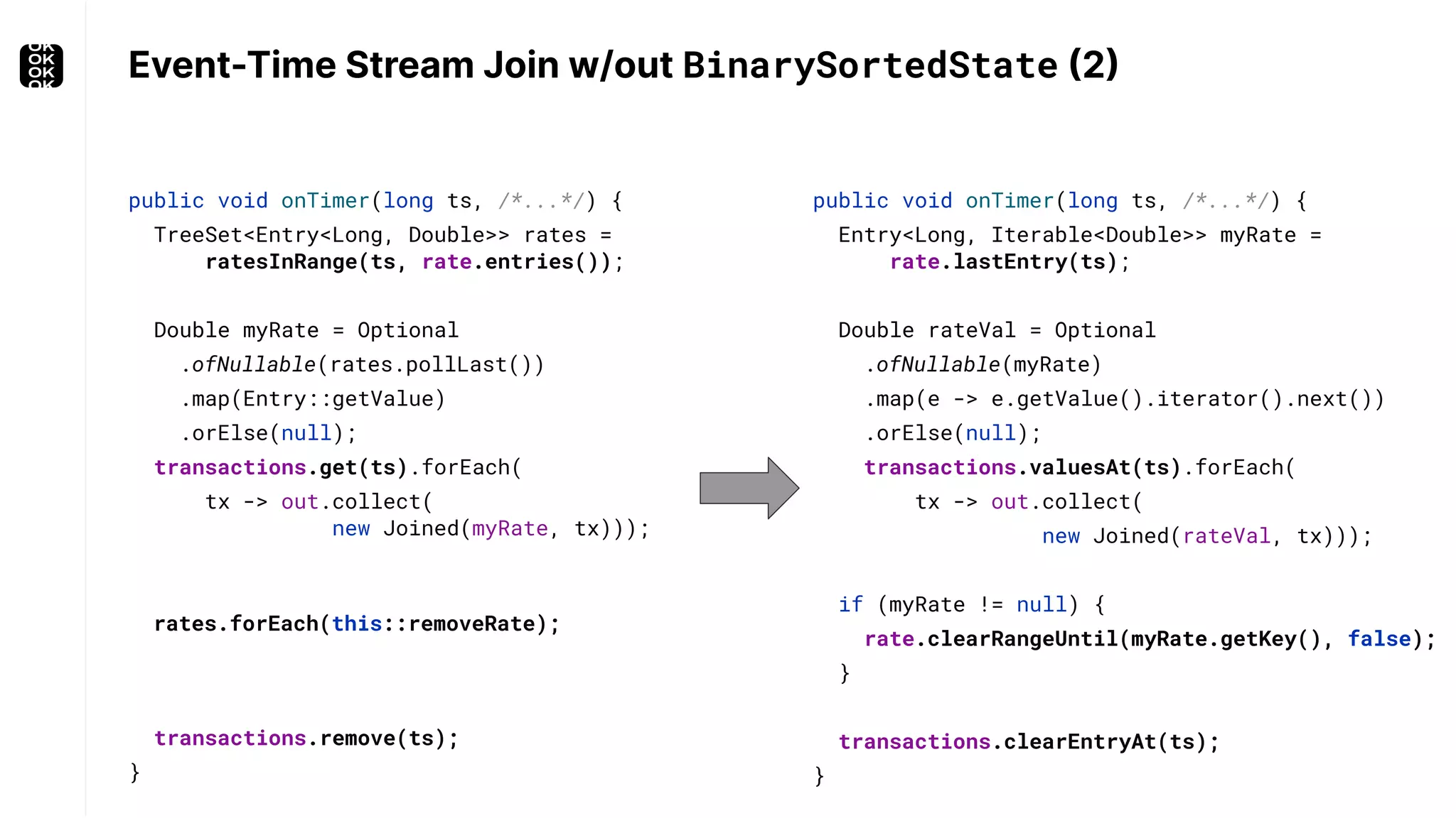 Event-Time Stream Join w/out BinarySortedState (2) public void onTimer(long ts, /*...*/) { Entry<Long, Iterable<Double>> myRate = rate.lastEntry(ts); Double rateVal = Optional .ofNullable(myRate) .map(e -> e.getValue().iterator().next()) .orElse(null); transactions.valuesAt(ts).forEach( tx -> out.collect( new Joined(rateVal, tx))); if (myRate != null) { rate.clearRangeUntil(myRate.getKey(), false); } transactions.clearEntryAt(ts); } public void onTimer(long ts, /*...*/) { TreeSet<Entry<Long, Double>> rates = ratesInRange(ts, rate.entries()); Double myRate = Optional .ofNullable(rates.pollLast()) .map(Entry::getValue) .orElse(null); transactions.get(ts).forEach( tx -> out.collect( new Joined(myRate, tx))); rates.forEach(this::removeRate); transactions.remove(ts); } 