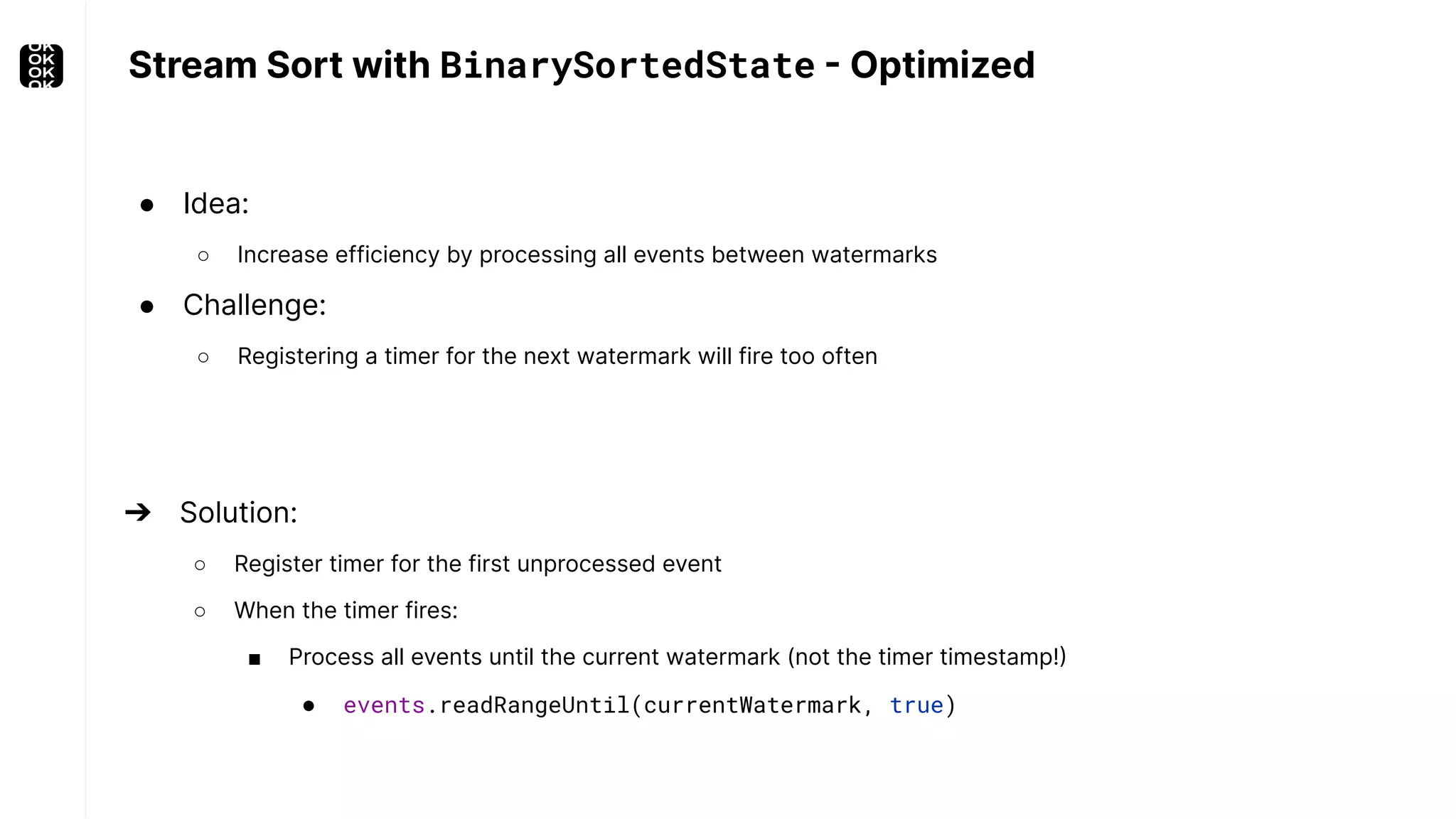 Stream Sort with BinarySortedState - Optimized ● Idea: ○ Increase efficiency by processing all events between watermarks ● Challenge: ○ Registering a timer for the next watermark will fire too often ➔ Solution: ○ Register timer for the first unprocessed event ○ When the timer fires: ■ Process all events until the current watermark (not the timer timestamp!) ● events.readRangeUntil(currentWatermark, true) 