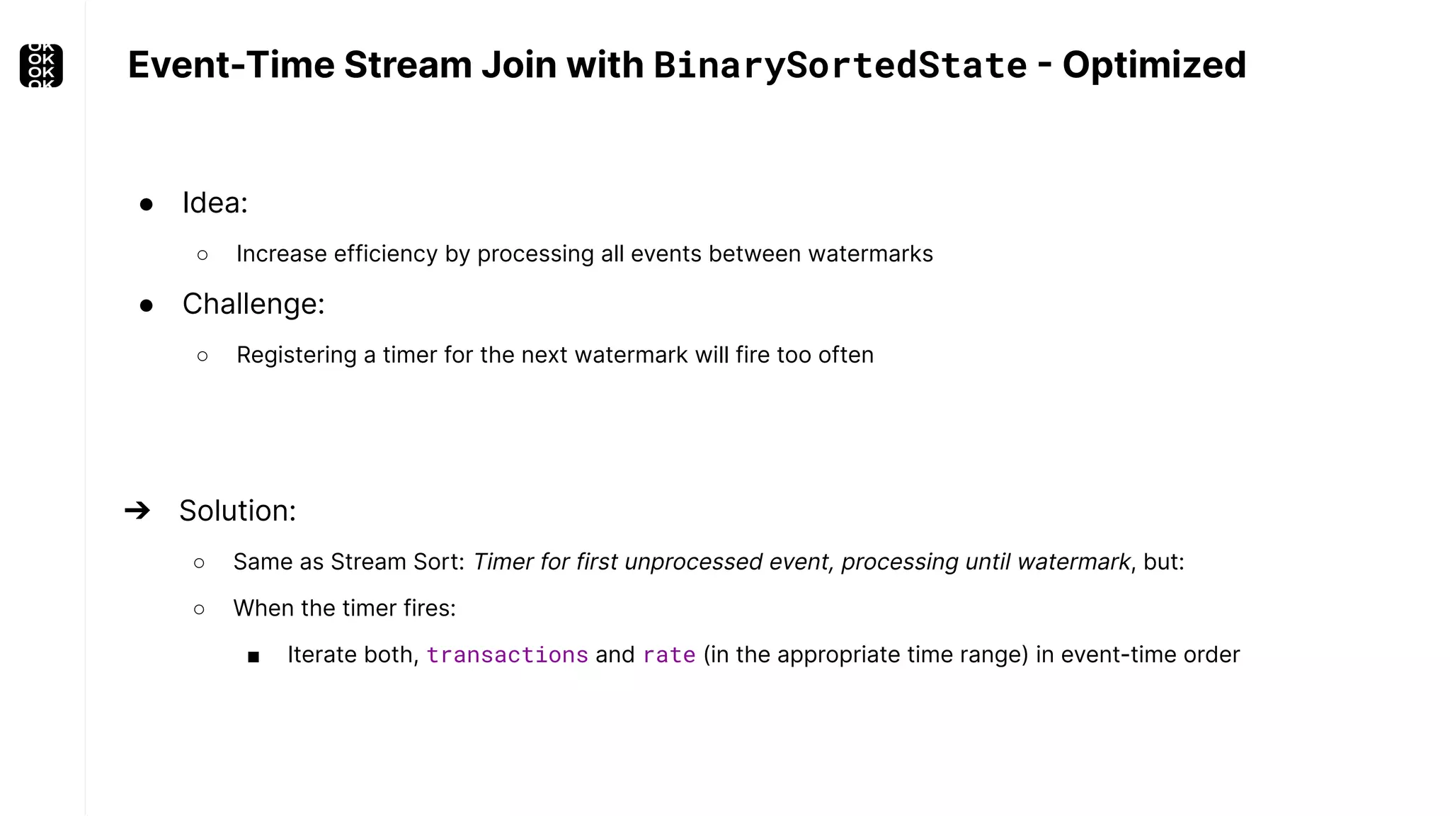 Event-Time Stream Join with BinarySortedState - Optimized ● Idea: ○ Increase efficiency by processing all events between watermarks ● Challenge: ○ Registering a timer for the next watermark will fire too often ➔ Solution: ○ Same as Stream Sort: Timer for first unprocessed event, processing until watermark, but: ○ When the timer fires: ■ Iterate both, transactions and rate (in the appropriate time range) in event-time order 