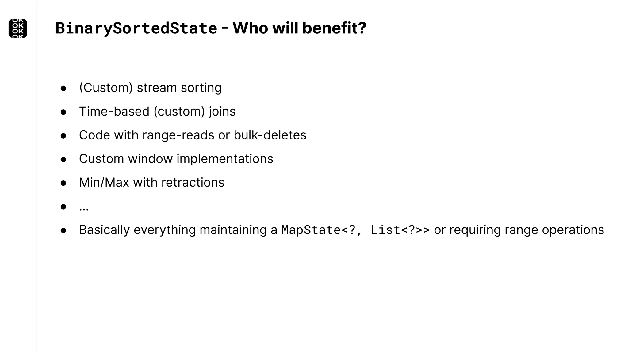 ● (Custom) stream sorting ● Time-based (custom) joins ● Code with range-reads or bulk-deletes ● Custom window implementations ● Min/Max with retractions ● … ● Basically everything maintaining a MapState<?, List<?>> or requiring range operations BinarySortedState - Who will benefit? 