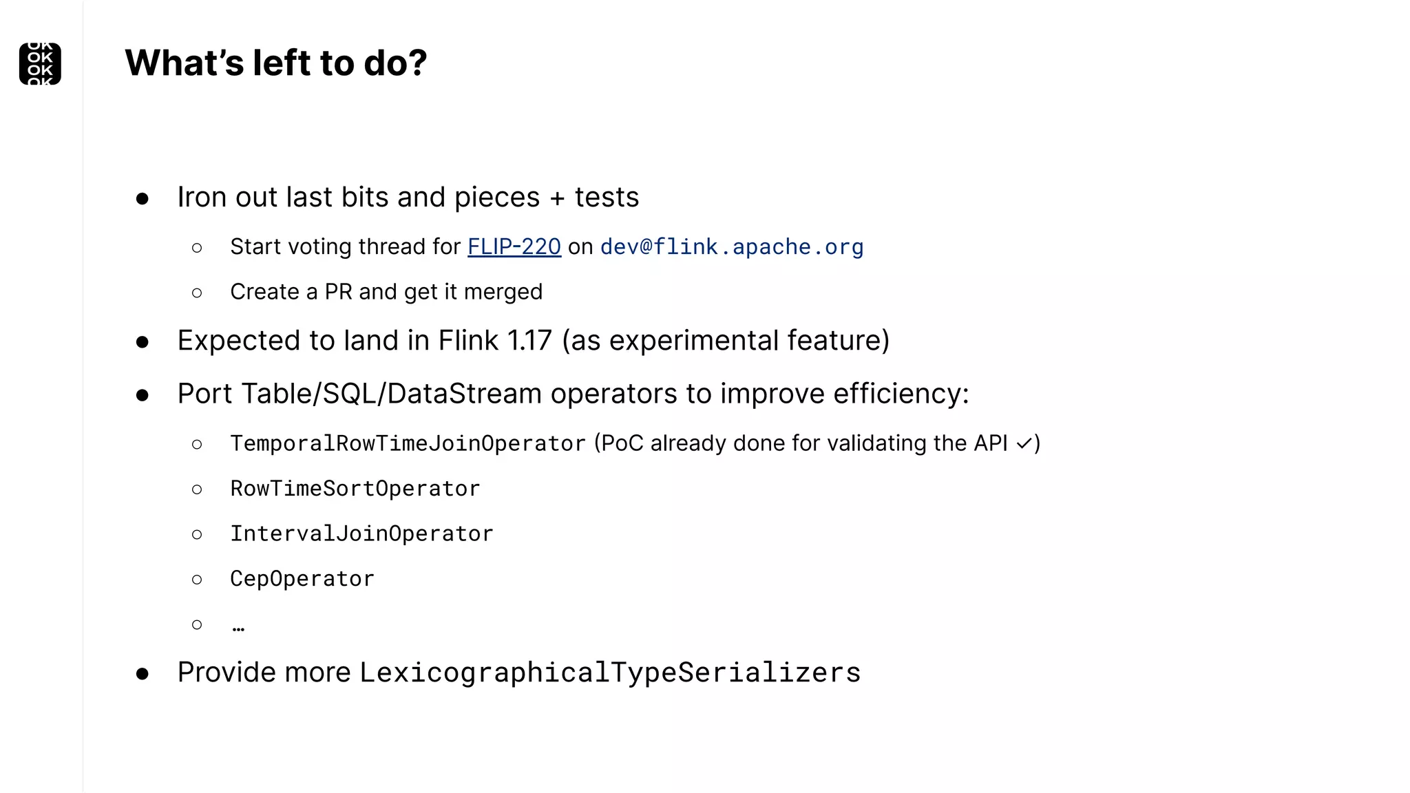 What’s left to do? ● Iron out last bits and pieces + tests ○ Start voting thread for FLIP-220 on dev@flink.apache.org ○ Create a PR and get it merged ● Expected to land in Flink 1.17 (as experimental feature) ● Port Table/SQL/DataStream operators to improve efficiency: ○ TemporalRowTimeJoinOperator (PoC already done for validating the API ✓) ○ RowTimeSortOperator ○ IntervalJoinOperator ○ CepOperator ○ … ● Provide more LexicographicalTypeSerializers 