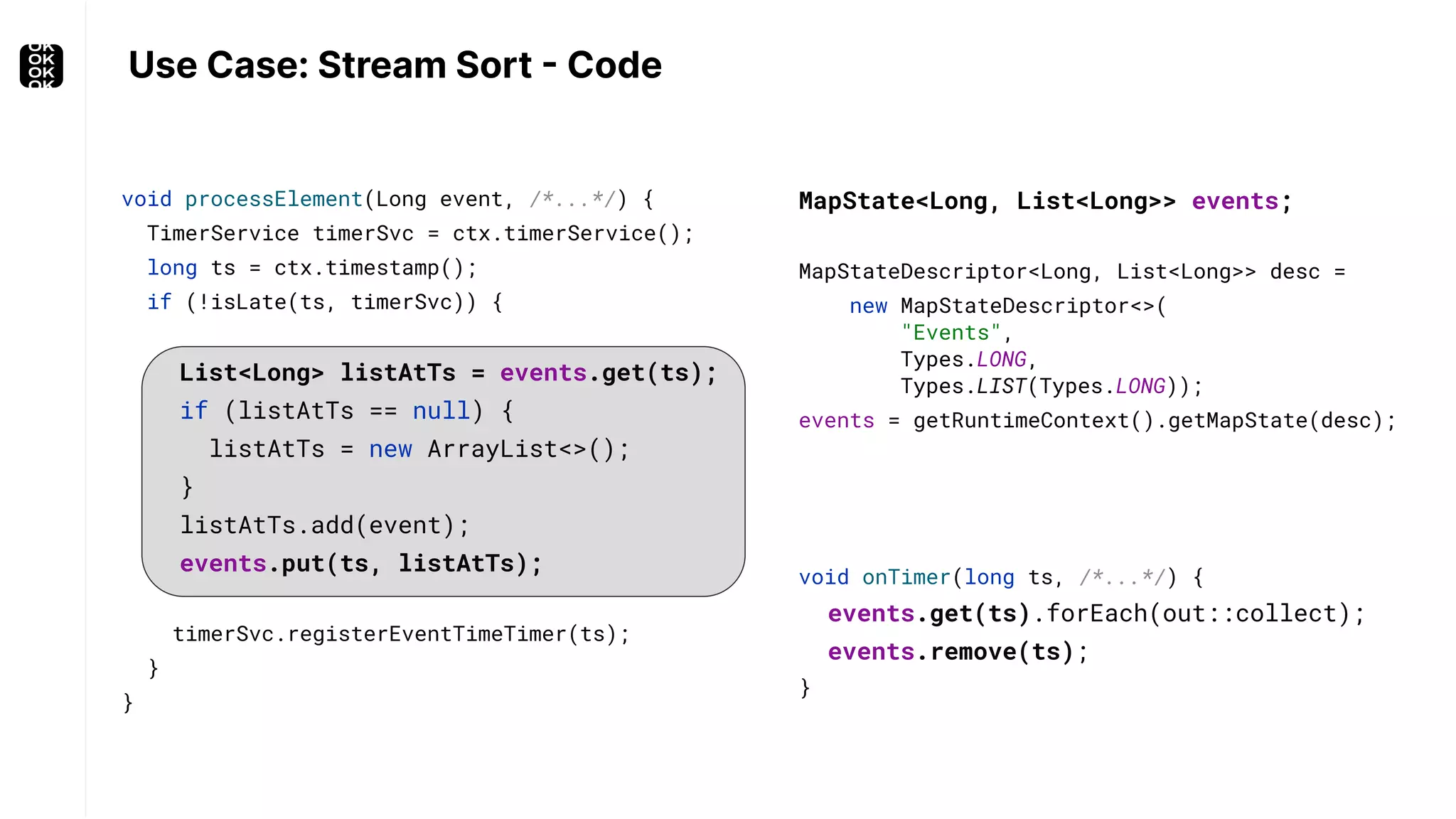 Use Case: Stream Sort - Code void processElement(Long event, /*...*/) { TimerService timerSvc = ctx.timerService(); long ts = ctx.timestamp(); if (!isLate(ts, timerSvc)) { List<Long> listAtTs = events.get(ts); if (listAtTs == null) { listAtTs = new ArrayList<>(); } listAtTs.add(event); events.put(ts, listAtTs); timerSvc.registerEventTimeTimer(ts); } } MapState<Long, List<Long>> events; MapStateDescriptor<Long, List<Long>> desc = new MapStateDescriptor<>( "Events", Types.LONG, Types.LIST(Types.LONG)); events = getRuntimeContext().getMapState(desc); void onTimer(long ts, /*...*/) { events.get(ts).forEach(out::collect); events.remove(ts); } 