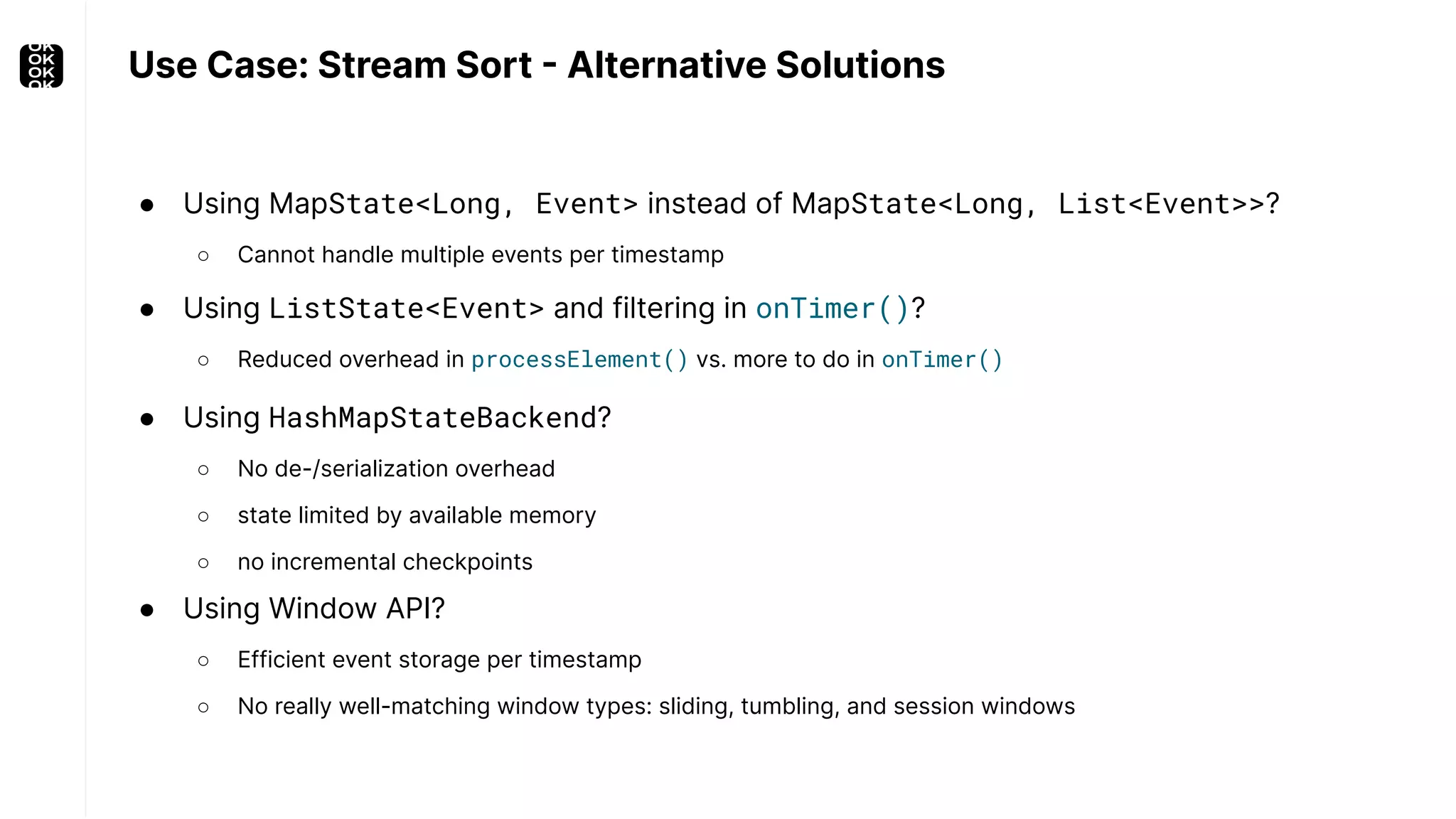 Use Case: Stream Sort - Alternative Solutions ● Using MapState<Long, Event> instead of MapState<Long, List<Event>>? ○ Cannot handle multiple events per timestamp ● Using Window API? ○ Efficient event storage per timestamp ○ No really well-matching window types: sliding, tumbling, and session windows ● Using HashMapStateBackend? ○ No de-/serialization overhead ○ state limited by available memory ○ no incremental checkpoints ● Using ListState<Event> and filtering in onTimer()? ○ Reduced overhead in processElement() vs. more to do in onTimer() 