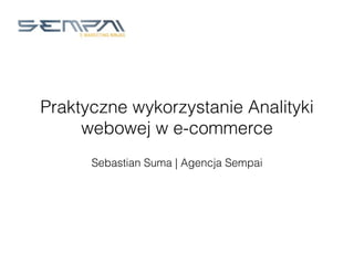 Praktyczne wykorzystanie Analityki
webowej w e-commerce
Sebastian Suma | Agencja Sempai
 