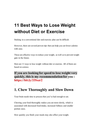11 Best Ways to Lose Weight
without Diet or Exercise
Sticking to a conventional diet and exercise plan can be difficult.
However, there are several proven tips that can help you eat fewer calories
with ease.
These are effective ways to reduce your weight, as well as to prevent weight
gain in the future.
Here are 11 ways to lose weight without diet or exercise. All of them are
based on science.
If you are lookingfor speed to lose weight very
quickly, this is my recommendationfor you :
https://bit.ly/33Sszr2
Shar e onPinterest
1. Chew Thoroughly and Slow Down
Your brain needs time to process that you’ve had enough to eat.
Chewing your food thoroughly makes you eat more slowly, which is
associated with decreased food intake, increased fullness and smaller
portion sizes.
How quickly you finish your meals may also affect your weight.
 