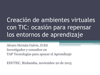 Creación de ambientes virtuales
con TIC: ocasión para repensar
los entornos de aprendizaje
Alvaro Hernán Galvis, D.Ed
Investigador y consultor en
TAP Tecnologías para apoyar el Aprendizaje
EDUTEC, Riobamba, noviembre 20 de 2015
 