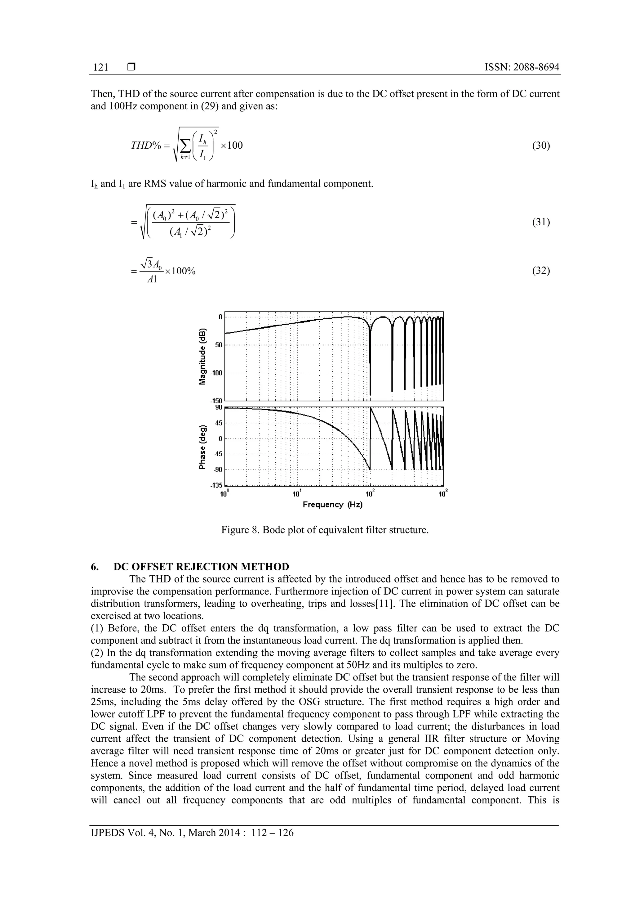  ISSN: 2088-8694
IJPEDS Vol. 4, No. 1, March 2014 : 112 – 126
121
Then, THD of the source current after compensation is due to the DC offset present in the form of DC current
and 100Hz component in (29) and given as:
2
1 1
% 100h
h
I
THD
I
 
  
 
 (30)
Ih and I1 are RMS value of harmonic and fundamental component.
2 2
0 0
2
1
( ) ( / 2)
( / 2)
A A
A
 
   
 
(31)
03
100%
1
A
A
  (32)
Figure 8. Bode plot of equivalent filter structure.
6. DC OFFSET REJECTION METHOD
The THD of the source current is affected by the introduced offset and hence has to be removed to
improvise the compensation performance. Furthermore injection of DC current in power system can saturate
distribution transformers, leading to overheating, trips and losses[11]. The elimination of DC offset can be
exercised at two locations.
(1) Before, the DC offset enters the dq transformation, a low pass filter can be used to extract the DC
component and subtract it from the instantaneous load current. The dq transformation is applied then.
(2) In the dq transformation extending the moving average filters to collect samples and take average every
fundamental cycle to make sum of frequency component at 50Hz and its multiples to zero.
The second approach will completely eliminate DC offset but the transient response of the filter will
increase to 20ms. To prefer the first method it should provide the overall transient response to be less than
25ms, including the 5ms delay offered by the OSG structure. The first method requires a high order and
lower cutoff LPF to prevent the fundamental frequency component to pass through LPF while extracting the
DC signal. Even if the DC offset changes very slowly compared to load current; the disturbances in load
current affect the transient of DC component detection. Using a general IIR filter structure or Moving
average filter will need transient response time of 20ms or greater just for DC component detection only.
Hence a novel method is proposed which will remove the offset without compromise on the dynamics of the
system. Since measured load current consists of DC offset, fundamental component and odd harmonic
components, the addition of the load current and the half of fundamental time period, delayed load current
will cancel out all frequency components that are odd multiples of fundamental component. This is
 