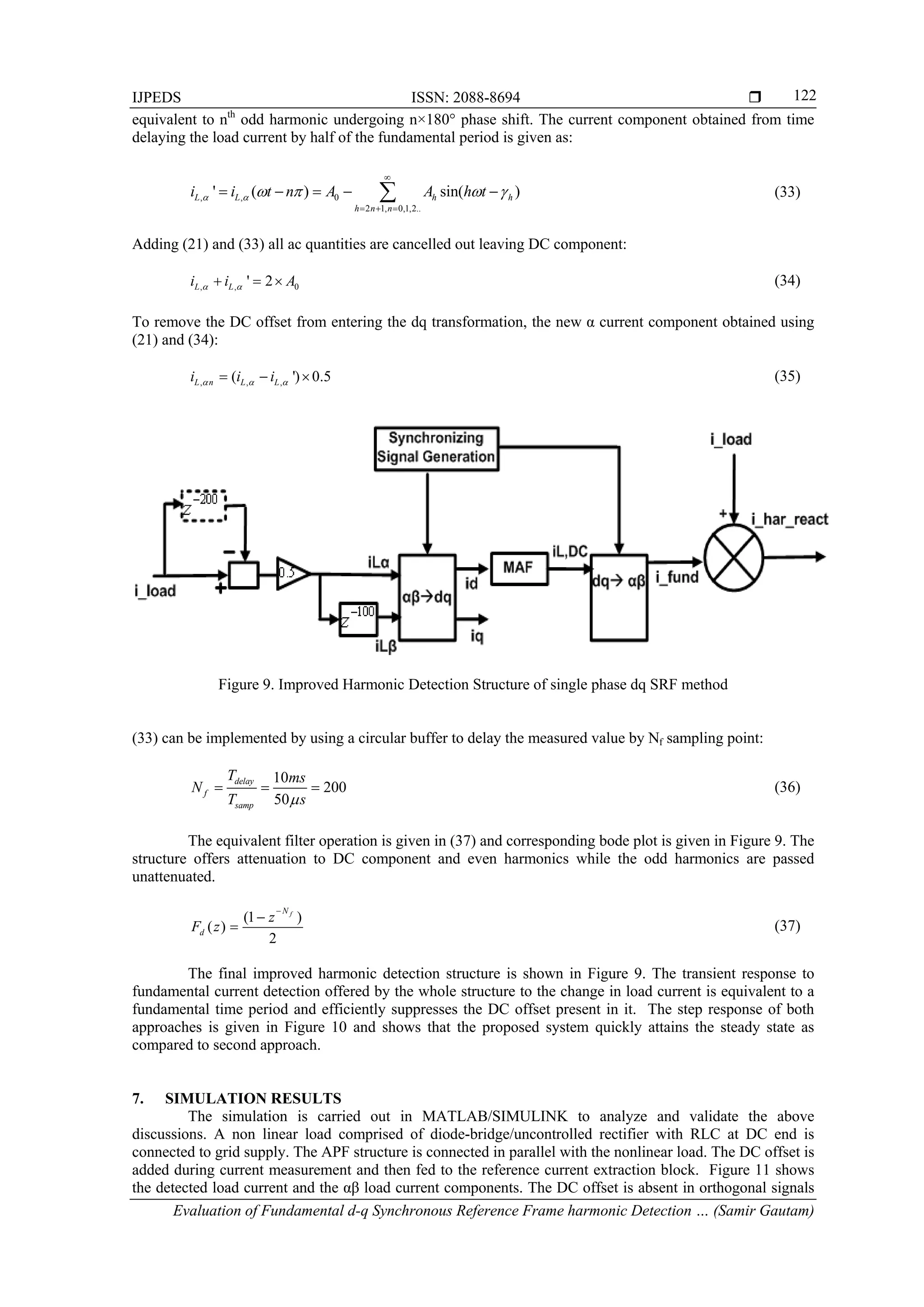 IJPEDS ISSN: 2088-8694 
Evaluation of Fundamental d-q Synchronous Reference Frame harmonic Detection … (Samir Gautam)
122
equivalent to nth
odd harmonic undergoing n×180° phase shift. The current component obtained from time
delaying the load current by half of the fundamental period is given as:
, , 0
2 1, 0,1,2..
' ( ) sin( )L L h h
h n n
i i t n A A h t     

  
     (33)
Adding (21) and (33) all ac quantities are cancelled out leaving DC component:
, , 0' 2L Li i A    (34)
To remove the DC offset from entering the dq transformation, the new α current component obtained using
(21) and (34):
, , ,( ') 0.5L n L Li i i     (35)
Figure 9. Improved Harmonic Detection Structure of single phase dq SRF method
(33) can be implemented by using a circular buffer to delay the measured value by Nf sampling point:
10
200
50
delay
f
samp
T ms
N
T s
   (36)
The equivalent filter operation is given in (37) and corresponding bode plot is given in Figure 9. The
structure offers attenuation to DC component and even harmonics while the odd harmonics are passed
unattenuated.
(1 )
( )
2
fN
d
z
F z


 (37)
The final improved harmonic detection structure is shown in Figure 9. The transient response to
fundamental current detection offered by the whole structure to the change in load current is equivalent to a
fundamental time period and efficiently suppresses the DC offset present in it. The step response of both
approaches is given in Figure 10 and shows that the proposed system quickly attains the steady state as
compared to second approach.
7. SIMULATION RESULTS
The simulation is carried out in MATLAB/SIMULINK to analyze and validate the above
discussions. A non linear load comprised of diode-bridge/uncontrolled rectifier with RLC at DC end is
connected to grid supply. The APF structure is connected in parallel with the nonlinear load. The DC offset is
added during current measurement and then fed to the reference current extraction block. Figure 11 shows
the detected load current and the αβ load current components. The DC offset is absent in orthogonal signals
 