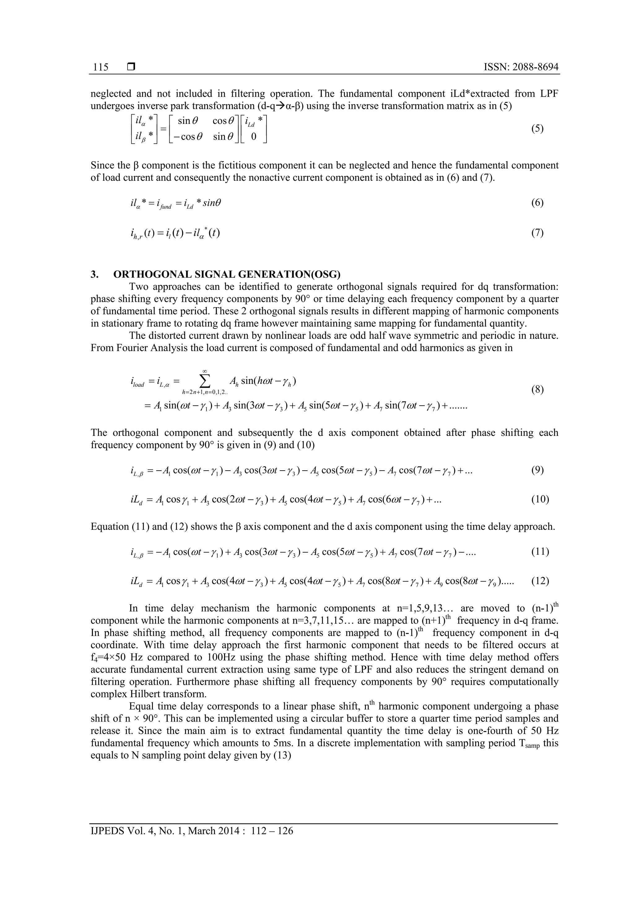 ISSN: 2088-8694
IJPEDS Vol. 4, No. 1, March 2014 : 112 – 126
115
neglected and not included in filtering operation. The fundamental component iLd*extracted from LPF
undergoes inverse park transformation (d-qα-β) using the inverse transformation matrix as in (5)
* sin cos *
* cos sin 0
Ld
il i
il


 
 
     
         
(5)
Since the β component is the fictitious component it can be neglected and hence the fundamental component
of load current and consequently the nonactive current component is obtained as in (6) and (7).
* *fund Ldil i i sin   (6)
*
, ( ) ( ) ( )lh r t li i t i t  (7)
3. ORTHOGONAL SIGNAL GENERATION(OSG)
Two approaches can be identified to generate orthogonal signals required for dq transformation:
phase shifting every frequency components by 90° or time delaying each frequency component by a quarter
of fundamental time period. These 2 orthogonal signals results in different mapping of harmonic components
in stationary frame to rotating dq frame however maintaining same mapping for fundamental quantity.
The distorted current drawn by nonlinear loads are odd half wave symmetric and periodic in nature.
From Fourier Analysis the load current is composed of fundamental and odd harmonics as given in
,
2 1, 0,1,2..
1 1 3 3 5 5 7 7
sin( )
sin( ) sin(3 ) sin(5 ) sin(7 ) .......
load L h h
h n n
i i A h t
A t A t A t A t
  
       

  
  
        
 (8)
The orthogonal component and subsequently the d axis component obtained after phase shifting each
frequency component by 90° is given in (9) and (10)
, 1 1 3 3 5 5 7 7cos( ) cos(3 ) cos(5 ) cos(7 ) ...Li A t A t A t A t                  (9)
1 1 3 3 5 5 7 7cos cos(2 ) cos(4 ) cos(6 ) ...diL A A t A t A t              (10)
Equation (11) and (12) shows the β axis component and the d axis component using the time delay approach.
, 1 1 3 3 5 5 7 7cos( ) cos(3 ) cos(5 ) cos(7 ) ....Li A t A t A t A t                  (11)
1 1 3 3 5 5 7 7 9 9cos cos(4 ) cos(4 ) cos(8 ) cos(8 ).....diL A A t A t A t A t                 (12)
In time delay mechanism the harmonic components at n=1,5,9,13… are moved to (n-1)th
component while the harmonic components at n=3,7,11,15… are mapped to (n+1)th
frequency in d-q frame.
In phase shifting method, all frequency components are mapped to (n-1)th
frequency component in d-q
coordinate. With time delay approach the first harmonic component that needs to be filtered occurs at
f4=4×50 Hz compared to 100Hz using the phase shifting method. Hence with time delay method offers
accurate fundamental current extraction using same type of LPF and also reduces the stringent demand on
filtering operation. Furthermore phase shifting all frequency components by 90° requires computationally
complex Hilbert transform.
Equal time delay corresponds to a linear phase shift, nth
harmonic component undergoing a phase
shift of n × 90°. This can be implemented using a circular buffer to store a quarter time period samples and
release it. Since the main aim is to extract fundamental quantity the time delay is one-fourth of 50 Hz
fundamental frequency which amounts to 5ms. In a discrete implementation with sampling period Tsamp this
equals to N sampling point delay given by (13)
 