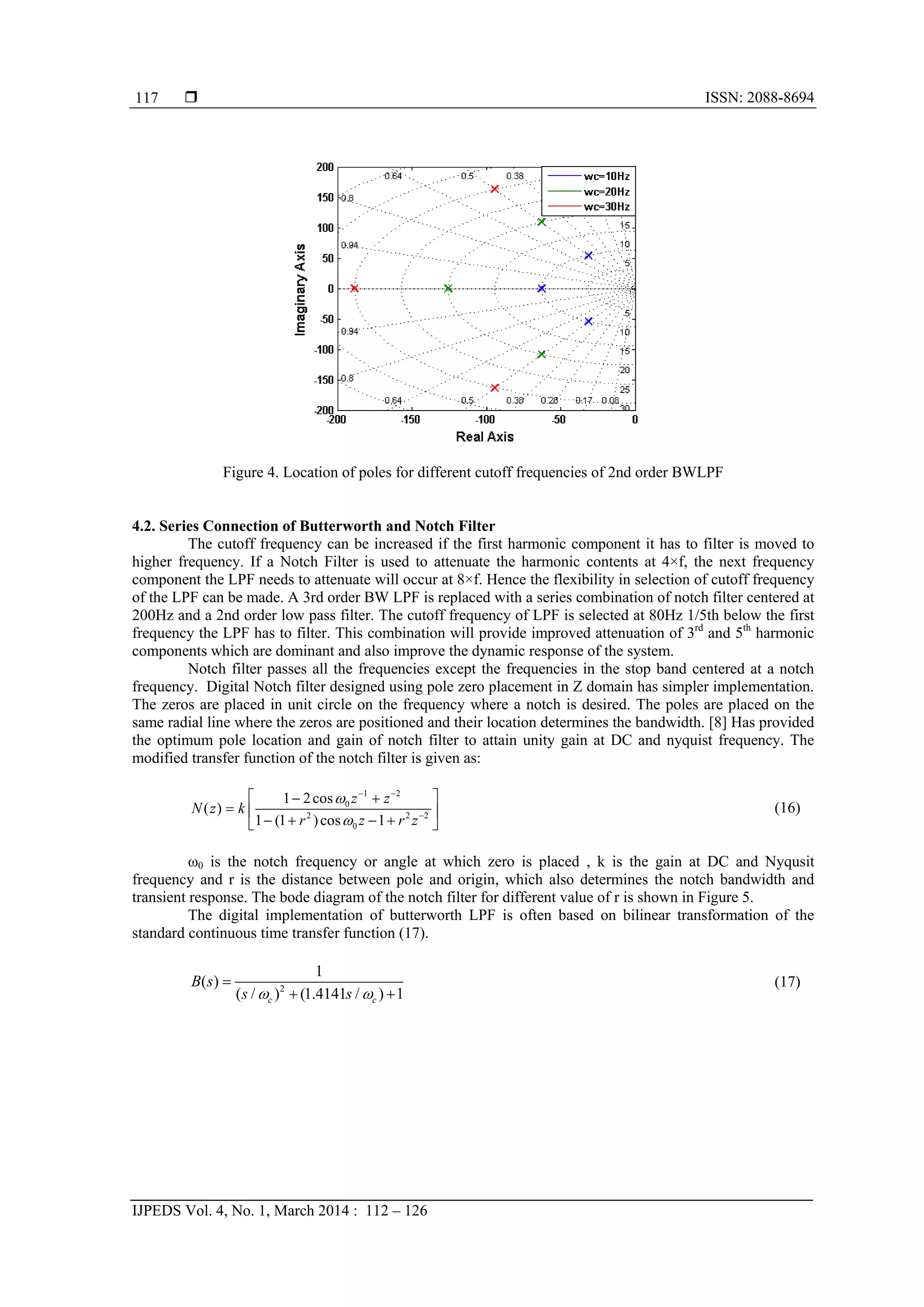  ISSN: 2088-8694
IJPEDS Vol. 4, No. 1, March 2014 : 112 – 126
117
Figure 4. Location of poles for different cutoff frequencies of 2nd order BWLPF
4.2. Series Connection of Butterworth and Notch Filter
The cutoff frequency can be increased if the first harmonic component it has to filter is moved to
higher frequency. If a Notch Filter is used to attenuate the harmonic contents at 4×f, the next frequency
component the LPF needs to attenuate will occur at 8×f. Hence the flexibility in selection of cutoff frequency
of the LPF can be made. A 3rd order BW LPF is replaced with a series combination of notch filter centered at
200Hz and a 2nd order low pass filter. The cutoff frequency of LPF is selected at 80Hz 1/5th below the first
frequency the LPF has to filter. This combination will provide improved attenuation of 3rd
and 5th
harmonic
components which are dominant and also improve the dynamic response of the system.
Notch filter passes all the frequencies except the frequencies in the stop band centered at a notch
frequency. Digital Notch filter designed using pole zero placement in Z domain has simpler implementation.
The zeros are placed in unit circle on the frequency where a notch is desired. The poles are placed on the
same radial line where the zeros are positioned and their location determines the bandwidth. [8] Has provided
the optimum pole location and gain of notch filter to attain unity gain at DC and nyquist frequency. The
modified transfer function of the notch filter is given as:
1 2
0
2 2 2
0
1 2cos
( )
1 (1 )cos 1
z z
N z k
r z r z


 

  
  
    
(16)
ω0 is the notch frequency or angle at which zero is placed , k is the gain at DC and Nyqusit
frequency and r is the distance between pole and origin, which also determines the notch bandwidth and
transient response. The bode diagram of the notch filter for different value of r is shown in Figure 5.
The digital implementation of butterworth LPF is often based on bilinear transformation of the
standard continuous time transfer function (17).
2
1
( )
( / ) (1.4141 / ) 1c c
B s
s s 

 
(17)
 