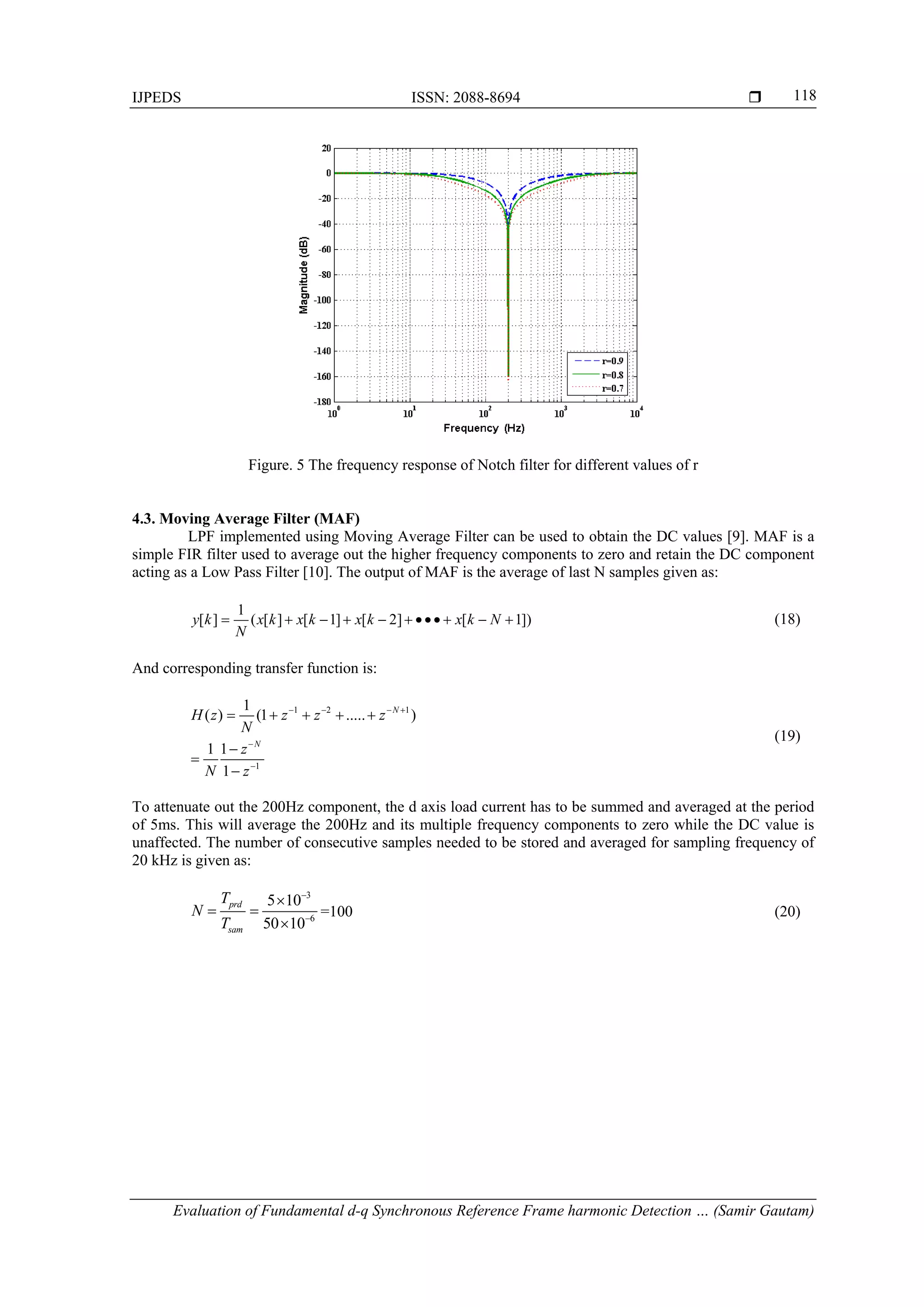 IJPEDS ISSN: 2088-8694 
Evaluation of Fundamental d-q Synchronous Reference Frame harmonic Detection … (Samir Gautam)
118
Figure. 5 The frequency response of Notch filter for different values of r
4.3. Moving Average Filter (MAF)
LPF implemented using Moving Average Filter can be used to obtain the DC values [9]. MAF is a
simple FIR filter used to average out the higher frequency components to zero and retain the DC component
acting as a Low Pass Filter [10]. The output of MAF is the average of last N samples given as:
1
[ ] ( [ ] [ 1] [ 2] [ 1])y k x k x k x k x k N
N
          (18)
And corresponding transfer function is:
1 2 1
1
1
( ) (1 ..... )
1 1
1
N
N
H z z z z
N
z
N z
   


    



(19)
To attenuate out the 200Hz component, the d axis load current has to be summed and averaged at the period
of 5ms. This will average the 200Hz and its multiple frequency components to zero while the DC value is
unaffected. The number of consecutive samples needed to be stored and averaged for sampling frequency of
20 kHz is given as:
3
6
5 10
50 10
prd
sam
T
N
T



 

=100 (20)
 