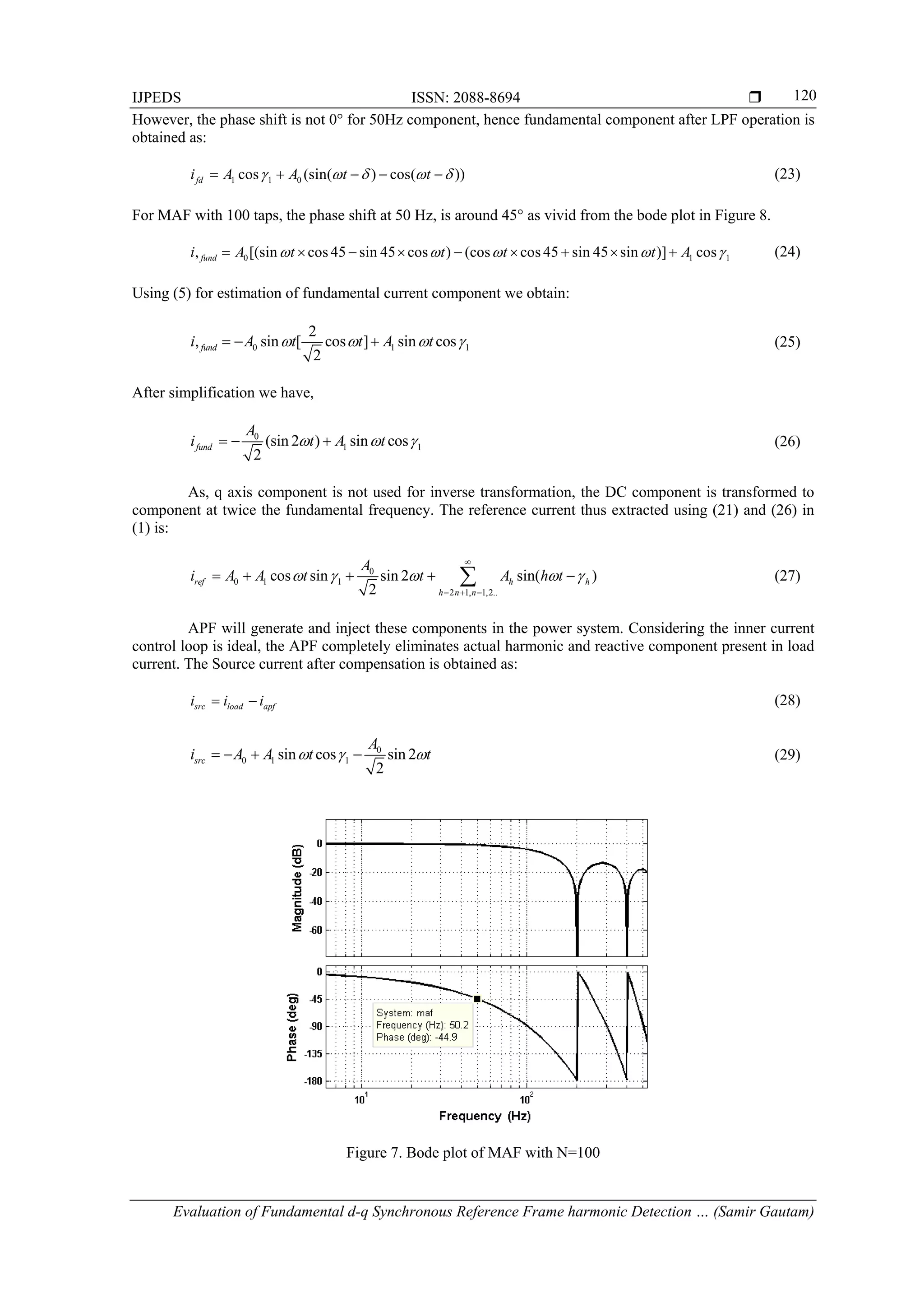IJPEDS ISSN: 2088-8694 
Evaluation of Fundamental d-q Synchronous Reference Frame harmonic Detection … (Samir Gautam)
120
However, the phase shift is not 0° for 50Hz component, hence fundamental component after LPF operation is
obtained as:
1 1 0cos (sin( ) cos( ))fdi A A t t         (23)
For MAF with 100 taps, the phase shift at 50 Hz, is around 45° as vivid from the bode plot in Figure 8.
0 1 1, [(sin cos 45 sin 45 cos ) (cos cos 45 sin 45 sin )] cosfundi A t t t t A             (24)
Using (5) for estimation of fundamental current component we obtain:
0 1 1
2
, sin [ cos ] sin cos
2
fundi A t t A t      (25)
After simplification we have,
0
1 1(sin 2 ) sin cos
2
fund
A
i t A t     (26)
As, q axis component is not used for inverse transformation, the DC component is transformed to
component at twice the fundamental frequency. The reference current thus extracted using (21) and (26) in
(1) is:
0
0 1 1
2 1, 1,2..
cos sin sin 2 sin( )
2
ref h h
h n n
A
i A A t t A h t    

  
     (27)
APF will generate and inject these components in the power system. Considering the inner current
control loop is ideal, the APF completely eliminates actual harmonic and reactive component present in load
current. The Source current after compensation is obtained as:
src load apfi i i  (28)
0
0 1 1sin cos sin 2
2
src
A
i A A t t      (29)
Figure 7. Bode plot of MAF with N=100
 