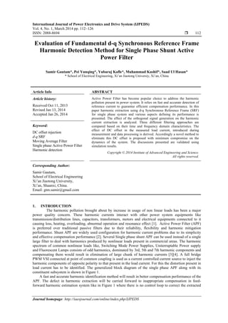 International Journal of Power Electronics and Drive System (IJPEDS)
Vol. 4, No. 1, March 2014 pp. 112~126
ISSN: 2088-8694  112
Journal homepage: http://iaesjournal.com/online/index.php/IJPEDS
Evaluation of Fundamental d-q Synchronous Reference Frame
Harmonic Detection Method for Single Phase Shunt Active
Power Filter
Samir Gautam*, Pei Yunqing*, Yubaraj Kafle*, Muhammad Kashif*, Saad Ul Hasan*
* School of Electrical Engineering, Xi’an Jiaotong Universiy, Xi’an, China
Article Info ABSTRACT
Article history:
Received Oct 11, 2013
Revised Jan 13, 2014
Accepted Jan 26, 2014
Active Power Filter has become popular choice to address the harmonic
pollution present in power system. It relies on fast and accurate detection of
reference current to guarantee efficient compensation performance. In this
paper harmonic extraction using d-q Synchronous Reference Frame (SRF)
for single phase system and various aspects defining its performance is
presented. The effect of the orthogonal signal generation on the harmonic
current extraction is analyzed. Three different filtering approaches are
compared based on their time and frequency domain characteristics. The
effect of DC offset in the measured load current, introduced during
measurement and data processing is derived. Accordingly a novel method to
eliminate this DC offset is proposed with minimum compromise on the
dynamics of the system. The discussions presented are validated using
simulation results.
Keyword:
DC offset rejection
d-q SRF
Moving Average Filter
Single phase Active Power Filter
Harmonic detection
Copyright © 2014 Institute of Advanced Engineering and Science.
All rights reserved.
Corresponding Author:
Samir Gautam,
School of Electrical Engineering
Xi’an Jiaotong University,
Xi’an, Shaanxi, China.
Email: gtm.samir@gmail.com
1. INTRODUCTION
The harmonic pollution brought about by increase in usage of non linear loads has been a major
power quality concern. These harmonic currents interact with other power system equipments like
transmission/distribution lines, capacitors, transformers, motors and electrical equipments connected to it
causing loss, heating, overloading, abnormal operation and resonance effect [1]. Active Power Filter (APF)
is preferred over traditional passive filters due to their reliability, flexibility and harmonic mitigation
performance. Shunt APF are widely used configuration for harmonic current problems due to its simplicity
and effective compensation performance [2]. Several Single phase shunt APF can be used instead of a single
large filter to deal with harmonics produced by nonlinear loads present in commercial areas. The harmonic
spectrum of common nonlinear loads like, Switching Mode Power Supplies, Uniterruptable Power supply
and Fluorescent Lamps consists of odd harmonics, dominated by 3rd, 5th and 7th harmonic components and
compensating them would result in elimination of large chunk of harmonic currents [3][4]. A full bridge
PWM VSI connected at point of common coupling is used as a current controlled current source to inject the
harmonic components of opposite polarity to that present in the load current. For this the distortion present in
load current has to be identified. The generalized block diagram of the single phase APF along with its
constituent subsystem is shown in Figure 1.
A fast and accurate harmonic identification method will result in better compensation performance of the
APF. The defect in harmonic extraction will be carried forward to inappropriate compensation in feed-
forward harmonic estimation system like in Figure 1 where there is no control loop to correct the extracted
 