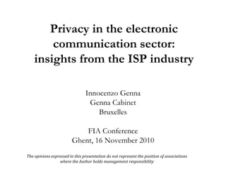 Privacy in the electronic communication sector: insights from the ISP industry Innocenzo Genna Genna Cabinet Bruxelles FIA  Conference Ghent, 16 November 2010 The opinions expressed in this presentation do not represent the position of associations  where the Author holds management responsibility  