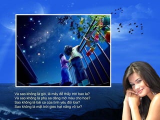 Và sao không là gió, là mây để thấy trời bao la? Và sao không là phù sa dâng mỡ màu cho hoa? Sao không là bài ca của tình yêu đôi lứa? Sao không là mặt trời gieo hạt nắng vô tư? 