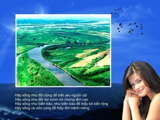 Hãy sống như đời sông để biết yêu nguồn cội Hãy sống như đồi núi vươn tới những tầm cao Hãy sống như biển trào, như biển trào để thấy bờ bến rộng Hãy sống và ước vọng để thấy đời mênh mông 