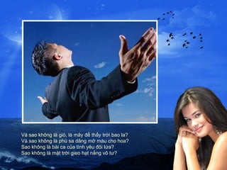 Và sao không là gió, là mây để thấy trời bao la? Và sao không là phù sa dâng mỡ màu cho hoa? Sao không là bài ca của tình yêu đôi lứa? Sao không là mặt trời gieo hạt nắng vô tư? 