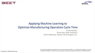 Presented to: PAW Manufacturing
The information depicted or described herein are exclusive property of BEET, LLC., and Soliton Technologies, Inc, and are
submitted in confidence. Permission to use or reproduce in any way this proprietary information is expressly withheld.
Applying Machine Learning to
Optimize Manufacturing Operation Cycle Time
Presented by:
Girish Rao, Beet Analytics
Anish Mathews, Soliton Technologies, Inc.
 