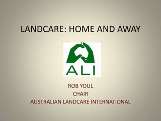 LANDCARE: HOME AND AWAY




              ROB YOUL
               CHAIR
 AUSTRALIAN LANDCARE INTERNATIONAL
 