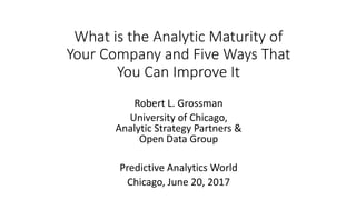 What is the Analytic Maturity of
Your Company and Five Ways That
You Can Improve It
Robert L. Grossman
University of Chicago,
Analytic Strategy Partners &
Open Data Group
Predictive Analytics World
Chicago, June 20, 2017
 