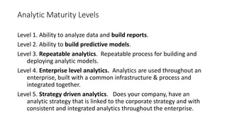 Analytic Maturity Levels
Level 1. Ability to analyze data and build reports.
Level 2. Ability to build predictive models.
Level 3. Repeatable analytics. Repeatable process for building and
deploying analytic models.
Level 4. Enterprise level analytics. Analytics are used throughout an
enterprise, built with a common infrastructure & process and
integrated together.
Level 5. Strategy driven analytics. Does your company, have an
analytic strategy that is linked to the corporate strategy and with
consistent and integrated analytics throughout the enterprise.
 