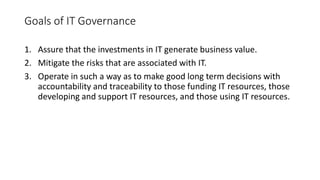 Goals of IT Governance
1. Assure that the investments in IT generate business value.
2. Mitigate the risks that are associated with IT.
3. Operate in such a way as to make good long term decisions with
accountability and traceability to those funding IT resources, those
developing and support IT resources, and those using IT resources.
 