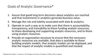 Goals of Analytic Governance*
1. Assure that good long term decisions about analytics are reached
and that investments in analytics generate business value.
2. Manage the risk and liability associated with data & analytics.
3. Operate in such a way as to make sure that there is accountability,
transparency, and traceability to those funding analytic resources,
to those developing and supporting analytic resources, and to those
using analytic resources.
4. Provide an organization structure to ensure that the necessary
analytic resources are available, that data is available to those
building analytic models, that analytic models can be deployed, and
that the impact of analytic models is quantified and tracked.
*Adapted from Robert L. Grossman, The Strategy and Practice of Analytics, O’Reilly, 2018, to appear.
 