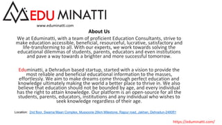 About Us
We at Eduminatti, with a team of proficient Education Consultants, strive to
make education accessible, beneficial, resourceful, lucrative, satisfactory and
life-transforming to all. With our experts, we work towards solving the
educational dilemmas of students, parents, educators and even institutions
and pave a way towards a brighter and more successful tomorrow.
Eduminatti, a Dehradun based startup, started with a vision to provide the
most reliable and beneficial educational information to the masses,
effortlessly. We aim to make dreams come through perfect education and
knowledge ultimately making the world a better place to thrive in. We also
believe that education should not be bounded by age, and every individual
has the right to attain knowledge. Our platform is an open-source for all the
students, parents, educators, institutions and any individual who wishes to
seek knowledge regardless of their age.
Location: 2nd floor, Swarna Maan Complex, Mussoorie 26km Milestone, Rajpur road, Jakhan, Dehradun-248001
www.eduminatti.com
.
https://eduminatti.com/
 
