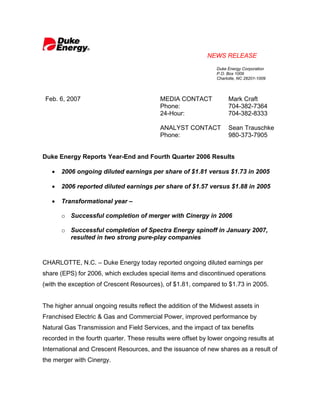 NEWS RELEASE
                                                               Duke Energy Corporation
                                                               P.O. Box 1009
                                                               Charlotte, NC 28201-1009




 Feb. 6, 2007                              MEDIA CONTACT            Mark Craft
                                           Phone:                   704-382-7364
                                           24-Hour:                 704-382-8333

                                           ANALYST CONTACT          Sean Trauschke
                                           Phone:                   980-373-7905


Duke Energy Reports Year-End and Fourth Quarter 2006 Results

   •   2006 ongoing diluted earnings per share of $1.81 versus $1.73 in 2005

   •   2006 reported diluted earnings per share of $1.57 versus $1.88 in 2005

   •   Transformational year –

       o Successful completion of merger with Cinergy in 2006

       o Successful completion of Spectra Energy spinoff in January 2007,
         resulted in two strong pure-play companies



CHARLOTTE, N.C. – Duke Energy today reported ongoing diluted earnings per
share (EPS) for 2006, which excludes special items and discontinued operations
(with the exception of Crescent Resources), of $1.81, compared to $1.73 in 2005.


The higher annual ongoing results reflect the addition of the Midwest assets in
Franchised Electric & Gas and Commercial Power, improved performance by
Natural Gas Transmission and Field Services, and the impact of tax benefits
recorded in the fourth quarter. These results were offset by lower ongoing results at
International and Crescent Resources, and the issuance of new shares as a result of
the merger with Cinergy.
 
