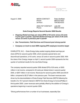 August 3, 2006                        MEDIA CONTACT:            Peter Sheffield
                                      Phone:                    980/373-4503
                                      24-Hour:                  704/382-8333

                                      ANALYST CONTACT:          Julie Dill
                                      Phone:                    980/373-4332

                  Duke Energy Reports Second Quarter 2006 Results

   •   Ongoing diluted earnings per share (EPS) of 43 cents versus 32 cents
       in prior year’s quarter; reported diluted earnings per share of 28 cents
       versus 32 cents in previous year’s quarter

   •   Gas Transmission, Field Services and Crescent post strong quarter

   •   Company on track to meet 2006 ongoing EPS employee incentive target


CHARLOTTE, N.C. – Duke Energy today posted ongoing diluted earnings per
share (EPS) for second quarter 2006, which excludes special items and
discontinued operations, of 43 cents, versus 32 cents in second quarter 2005. With
the close of the Cinergy merger on April 3, second quarter 2006 represents the first
quarter of combined results for the new Duke Energy.


The company reported second quarter 2006 diluted EPS of 28 cents, or $355
million in net income, compared to 32 cents per diluted share in second quarter
2005, or $307 million in net income. Revenues for second quarter 2006 were $4.04
billion, compared to $5.27 billion in the previous year. The lower revenues were
driven by the deconsolidation of Duke Energy Field Services (DEFS) following the
transfer of a 19.7 percent interest in DEFS from Duke Energy to ConocoPhillips in
third quarter 2005. Lower revenues were partially offset by the addition of Cinergy’s
operations beginning in second quarter 2006.


“Strong performances from a number of our businesses, especially Gas
 