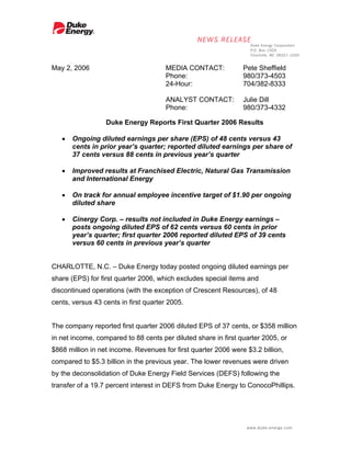 May 2, 2006                           MEDIA CONTACT:            Pete Sheffield
                                      Phone:                    980/373-4503
                                      24-Hour:                  704/382-8333

                                      ANALYST CONTACT:          Julie Dill
                                      Phone:                    980/373-4332

                  Duke Energy Reports First Quarter 2006 Results

   •   Ongoing diluted earnings per share (EPS) of 48 cents versus 43
       cents in prior year’s quarter; reported diluted earnings per share of
       37 cents versus 88 cents in previous year’s quarter

   •   Improved results at Franchised Electric, Natural Gas Transmission
       and International Energy

   •   On track for annual employee incentive target of $1.90 per ongoing
       diluted share

   •   Cinergy Corp. – results not included in Duke Energy earnings –
       posts ongoing diluted EPS of 62 cents versus 60 cents in prior
       year’s quarter; first quarter 2006 reported diluted EPS of 39 cents
       versus 60 cents in previous year’s quarter


CHARLOTTE, N.C. – Duke Energy today posted ongoing diluted earnings per
share (EPS) for first quarter 2006, which excludes special items and
discontinued operations (with the exception of Crescent Resources), of 48
cents, versus 43 cents in first quarter 2005.


The company reported first quarter 2006 diluted EPS of 37 cents, or $358 million
in net income, compared to 88 cents per diluted share in first quarter 2005, or
$868 million in net income. Revenues for first quarter 2006 were $3.2 billion,
compared to $5.3 billion in the previous year. The lower revenues were driven
by the deconsolidation of Duke Energy Field Services (DEFS) following the
transfer of a 19.7 percent interest in DEFS from Duke Energy to ConocoPhillips.
 