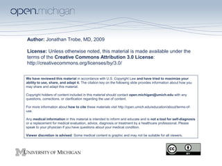 Author: Jonathan Trobe, MD, 2009
License: Unless otherwise noted, this material is made available under the
terms of the Creative Commons Attribution 3.0 License:
http://creativecommons.org/licenses/by/3.0/
We have reviewed this material in accordance with U.S. Copyright Law and have tried to maximize your
ability to use, share, and adapt it. The citation key on the following slide provides information about how you
may share and adapt this material.
Copyright holders of content included in this material should contact open.michigan@umich.edu with any
questions, corrections, or clarification regarding the use of content.
For more information about how to cite these materials visit http://open.umich.edu/education/about/terms-of-
use.
Any medical information in this material is intended to inform and educate and is not a tool for self-diagnosis
or a replacement for medical evaluation, advice, diagnosis or treatment by a healthcare professional. Please
speak to your physician if you have questions about your medical condition.
Viewer discretion is advised: Some medical content is graphic and may not be suitable for all viewers.
 