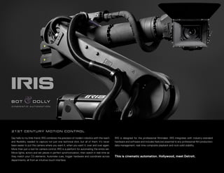C I N E M AT I C A U T O M AT I O N

21 S T C E N T U R Y M O T I O N C O N T R O L
Say hello to my little friend. IRIS combines the precision of modern robotics with the reach
and ﬂexibility needed to capture not just one technical shot, but all of them. It’s never
been easier to put the camera where you want it, when you want it, over and over again.
More than just a tool for camera control, IRIS is a platform for automating the entire set.
Move lights, actors and set pieces in perfect synchronization, then watch in real-time as
they match your CG elements. Automate cues, trigger hardware and coordinate across
departments, all from an intuitive touch interface.

IRIS is designed for the professional ﬁlmmaker. IRIS integrates with industry-standard
hardware and software and includes features essential to any professional ﬁlm production:
data management, real-time composite playback and rock-solid stability.

This is cinematic automation. Hollywood, meet Detroit.

 