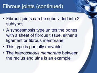Fibrous joints (continued)
• Fibrous joints can be subdivided into 2
subtypes
• A syndesmosis type unites the bones
with a sheet of fibrous tissue, either a
ligament or fibrous membrane
• This type is partially movable
• The interosseous membrane between
the radius and ulna is an example
 
