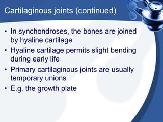 Cartilaginous joints (continued)
• In synchondroses, the bones are joined
by hyaline cartilage
• Hyaline cartilage permits slight bending
during early life
• Primary cartilaginous joints are usually
temporary unions
• E.g. the growth plate
 