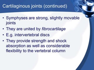 Cartilaginous joints (continued)
• Symphyses are strong, slightly movable
joints
• They are united by fibrocartilage
• E.g. intervertebral discs
• They provide strength and shock
absorption as well as considerable
flexibility to the vertebral column
 