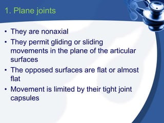 1. Plane joints
• They are nonaxial
• They permit gliding or sliding
movements in the plane of the articular
surfaces
• The opposed surfaces are flat or almost
flat
• Movement is limited by their tight joint
capsules
 