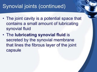 Synovial joints (continued)
• The joint cavity is a potential space that
contains a small amount of lubricating
synovial fluid
• The lubricating synovial fluid is
secreted by the synovial membrane
that lines the fibrous layer of the joint
capsule
 