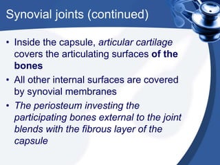 Synovial joints (continued)
• Inside the capsule, articular cartilage
covers the articulating surfaces of the
bones
• All other internal surfaces are covered
by synovial membranes
• The periosteum investing the
participating bones external to the joint
blends with the fibrous layer of the
capsule
 