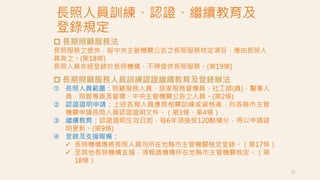 長照人員訓練、認證、繼續教育及
登錄規定
21
 長期照顧服務法
長照服務之提供，經中央主管機關公告之長照服務特定項目，應由長照人
員為之。(第18條)
長照人員非經登錄於長照機構，不得提供長照服務。(第19條)
 長期照顧服務人員訓練認證繼續教育及登錄辦法
 長照人員範圍：照顧服務人員、居家服務督導員、社工師(員)、醫事人
員、照管專員及督導、中央主管機關公告之人員。(第2條)
 認證證明申請：上述各類人員應具相關訓練或資格後，向各縣市主管
機關申請長照人員認證證明文件。（第3條、第4條）
 繼續教育：認證證明生效日起，每6年須接受120點積分，得以申請證
明更新。(第9條)
 登錄及支援報備：
 長照機構應將長照人員向所在地縣市主管機關核定登錄。（第17條）
 至其他長照機構支援，須報請機構所在地縣市主管機關核定。（第
18條）
 