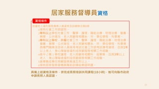 23
資格條件
依據老人福利服務專業人員資格及訓練辦法第6條
1領有社會工作師證照。
2專科以上學校社會工作、醫學、護理、職能治療、物理治療、營養、
藥學、公共衛生、老人照顧等相關系、所、學位學程、科畢業。
3專科以上學校，非屬社會工作、醫學、護理、職能治療、物理治療、
營養、藥學、公共衛生、老人照顧相關系、所、學位學程、科畢業，
具專門職業及技術人員高等考試社會工作師考試應考資格，且具1年
以上老人、身心障礙者福利或照顧服務相關工作經驗。
4高中（職）學校護理、老人照顧等相關科、組畢業，且具3年以上
老人、身心障礙者福利或照顧服務相關工作經驗。
5曾專職或專任照顧服務員滿五年以上。
6領有居家服務督導員職前訓練結業證明書。
居家服務督導員資格
具備上述資格及條件，併完成長照培訓共同課程(18小時)，始可向縣市政府
申請長照人員認證。
 
