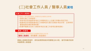 24
社會工作人員資格
依據老人福利服務專業人員資格及訓練辦法第4條
１領有社會工作師證照。
２高等考試或相當高等考試之特種考試以上社會行政職系考試及格。
３普通考試或相當普通考試之特種考試社會行政職系考試及格，並領有照
顧服務員訓練結業證明書。
４具專門職業及技術人員高等考試社會工作師考試應考資格。
依據醫事人員執業登記及繼續教育辦法第2條
醫事人員資格：領有醫事人員證書者。
(三)社會工作人員／醫事人員資格
具備上述資格及條件，併完成長照培訓共同課程(18小時)，始可向縣市政府
申請長照人員認證。
醫事人員資格
 